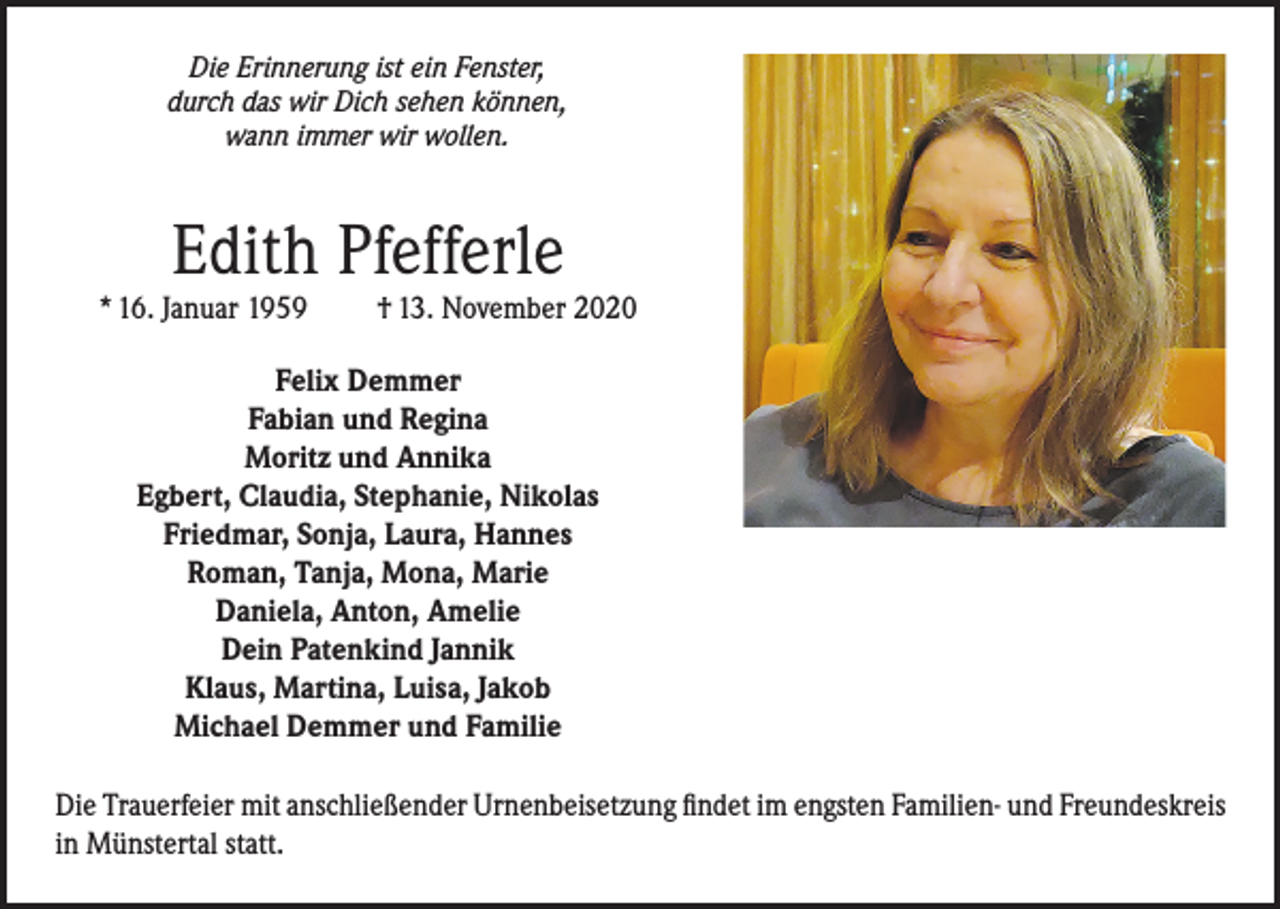 <p>Die Erinnerung ist ein Fenster,<br />durch das wir Dich sehen können,<br />wann immer wir wollen.</p><p>Edith Pfefferle</p><p>* 16. Januar 1959</p><p>† 13. November 2020</p><p>Felix Demmer<br />Fabian und Regina<br />Moritz und Annika<br />Egbert, Claudia, Stephanie, Nikolas<br />Friedmar, Sonja, Laura, Hannes<br />Roman, Tanja, Mona, Marie<br />Daniela, Anton, Amelie<br />Dein Patenkind Jannik<br />Klaus, Martina, Luisa, Jakob<br />Michael Demmer und Familie<br />Die Trauerfeier mit anschließender Urnenbeisetzung findet im engsten Familien- und Freundeskreis<br />in Münstertal statt.</p>