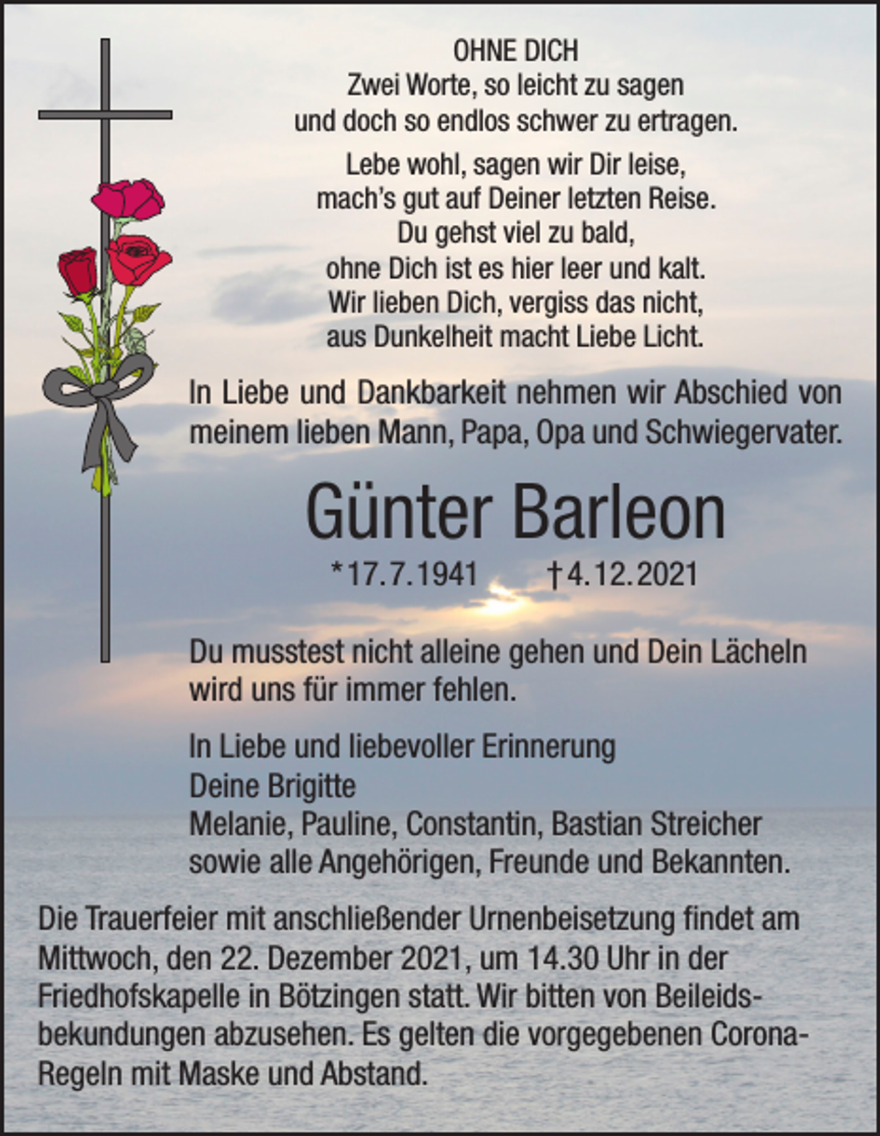 <p>OHNE DICH<br />Zwei Worte, so leicht zu sagen<br />und doch so endlos schwer zu ertragen.<br />Lebe wohl, sagen wir Dir leise,<br />mach’s gut auf Deiner letzten Reise.<br />Du gehst viel zu bald,<br />ohne Dich ist es hier leer und kalt.<br />Wir lieben Dich, vergiss das nicht,<br />aus Dunkelheit macht Liebe Licht.</p><p>In Liebe und Dankbarkeit nehmen wir Abschied von<br />meinem lieben Mann, Papa, Opa und Schwiegervater.</p><p>Günter Barleon<br />* 17. 7. 1941 † 4. 12. 2021<br />Du musstest nicht alleine gehen und Dein Lächeln<br />wird uns für immer fehlen.<br />In Liebe und liebevoller Erinnerung<br />Deine Brigitte<br />Melanie, Pauline, Constantin, Bastian Streicher<br />sowie alle Angehörigen, Freunde und Bekannten.<br />Die Trauerfeier mit anschließender Urnenbeisetzung findet am<br />Mittwoch, den 22. Dezember 2021, um 14.30 Uhr in der<br />Friedhofskapelle in Bötzingen statt. Wir bitten von Beileidsbekundungen abzusehen. Es gelten die vorgegebenen CoronaRegeln mit Maske und Abstand.</p>