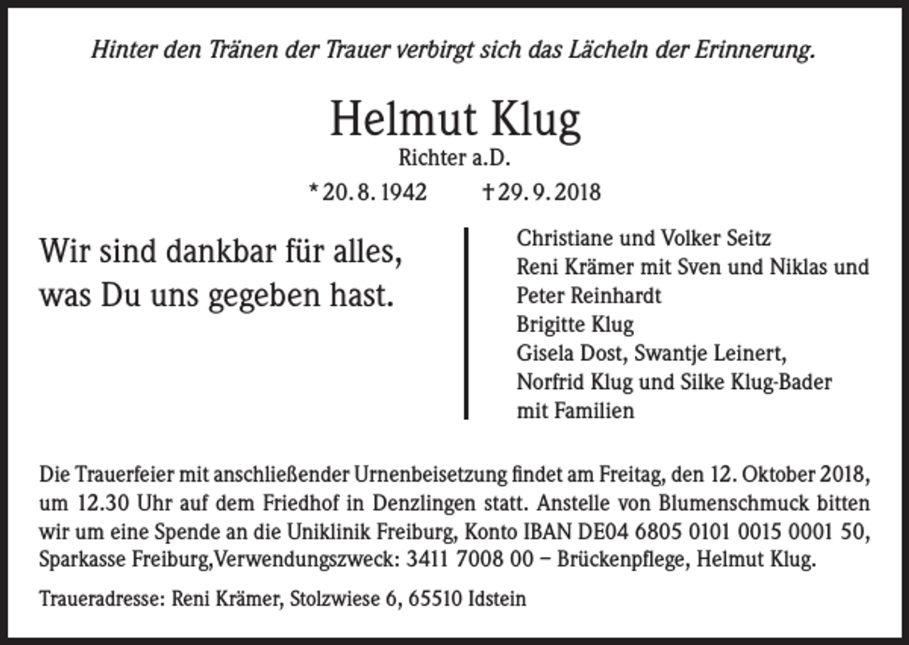 <p>Hinter den Tränen der Trauer verbirgt sich das Lächeln der Erinnerung.</p><p>Helmut Klug</p><p>Richter a.D.<br />* 20. 8. 1942<br />† 29. 9. 2018</p><p>Wir sind dankbar für alles,<br />was Du uns gegeben hast.</p><p>Christiane und Volker Seitz<br />Reni Krämer mit Sven und Niklas und<br />Peter Reinhardt<br />Brigitte Klug<br />Gisela Dost, Swantje Leinert,<br />Norfrid Klug und Silke Klug-Bader<br />mit Familien</p><p>Die Trauerfeier mit anschließender Urnenbeisetzung findet am Freitag, den 12. Oktober 2018,<br />um 12.30 Uhr auf dem Friedhof in Denzlingen statt. Anstelle von Blumenschmuck bitten<br />wir um eine Spende an die Uniklinik Freiburg, Konto IBAN DE04 6805 0101 0015 0001 50,<br />Sparkasse Freiburg,Verwendungszweck: 3411 7008 00 – Brückenpflege, Helmut Klug.<br />Traueradresse: Reni Krämer, Stolzwiese 6, 65510 Idstein</p>
