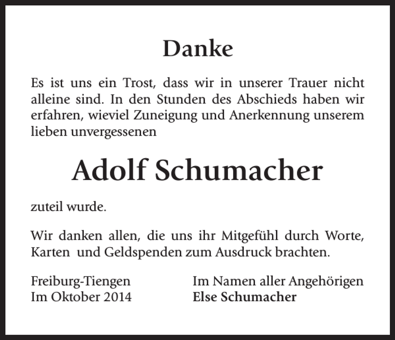 <p>Danke<br />Es ist uns ein Trost, dass wir in unserer Trauer nicht<br />alleine sind. In den Stunden des Abschieds haben wir<br />erfahren, wieviel Zuneigung und Anerkennung unserem<br />lieben unvergessenen</p><p>Adolf Schumacher<br />zuteil wurde.<br />Wir danken allen, die uns ihr Mitgefühl durch Worte,<br />Karten und Geldspenden zum Ausdruck brachten.<br />Freiburg-Tiengen<br />Im Oktober 2014</p><p>Im Namen aller Angehörigen<br />Else Schumacher</p>