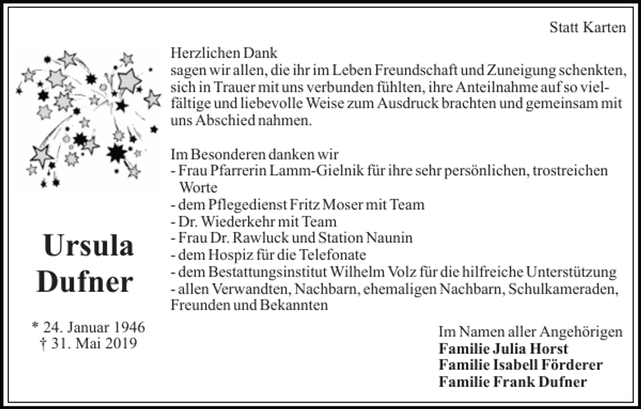 <p>Statt Karten<br />Herzlichen Dank<br />sagen wir allen, die ihr im Leben Freundschaft und Zuneigung schenkten,<br />sich in Trauer mit uns verbunden fühlten, ihre Anteilnahme auf so vielfältige und liebevolle Weise zum Ausdruck brachten und gemeinsam mit<br />uns Abschied nahmen.</p><p>Ursula<br />Dufner<br />* 24. Januar 1946<br />† 31. Mai 2019</p><p>Im Besonderen danken wir<br />- Frau Pfarrerin Lamm-Gielnik für ihre sehr persönlichen, trostreichen<br />Worte<br />- dem Pflegedienst Fritz Moser mit Team<br />- Dr. Wiederkehr mit Team<br />- Frau Dr. Rawluck und Station Naunin<br />- dem Hospiz für die Telefonate<br />- dem Bestattungsinstitut Wilhelm Volz für die hilfreiche Unterstützung<br />- allen Verwandten, Nachbarn, ehemaligen Nachbarn, Schulkameraden,<br />Freunden und Bekannten<br />Im Namen aller Angehörigen<br />Familie Julia Horst<br />Familie Isabell Förderer<br />Familie Frank Dufner</p>