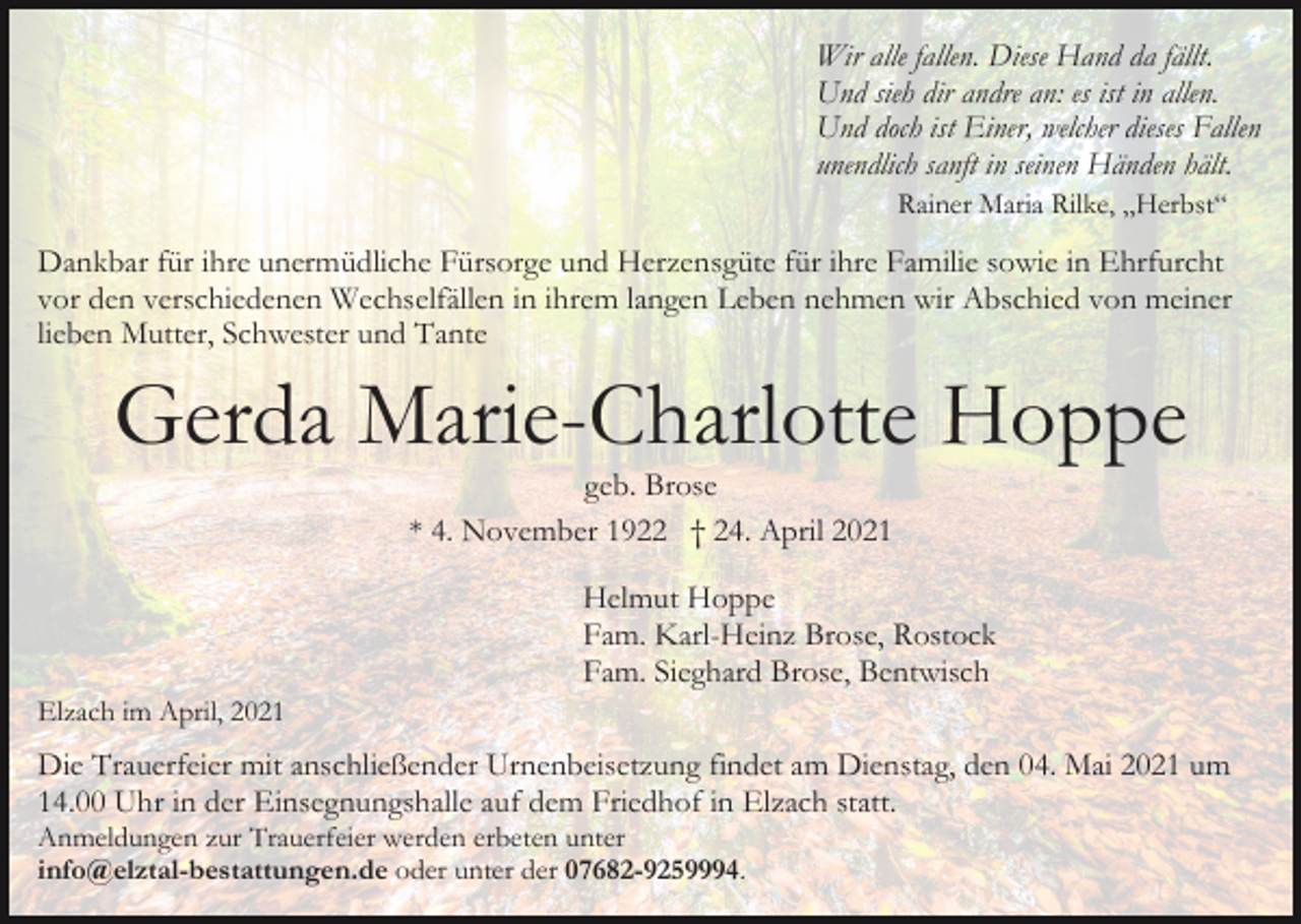 <p>Wir alle fallen. Diese Hand da fällt.<br />Und sieh dir andre an: es ist in allen.<br />Und doch ist Einer, welcher dieses Fallen<br />unendlich sanft in seinen Händen hält.<br />Rainer Maria Rilke, „Herbst“</p><p>Dankbar für ihre unermüdliche Fürsorge und Herzensgüte für ihre Familie sowie in Ehrfurcht<br />vor den verschiedenen Wechselfällen in ihrem langen Leben nehmen wir Abschied von meiner<br />lieben Mutter, Schwester und Tante</p><p>Gerda Marie-Charlotte Hoppe<br />geb. Brose<br />* 4. November 1922 † 24. April 2021</p><p>Helmut Hoppe<br />Fam. Karl-Heinz Brose, Rostock<br />Fam. Sieghard Brose, Bentwisch<br />Elzach im April, 2021</p><p>Die Trauerfeier mit anschließender Urnenbeisetzung findet am Dienstag, den 04. Mai 2021 um<br />14.00 Uhr in der Einsegnungshalle auf dem Friedhof in Elzach statt.<br />Anmeldungen zur Trauerfeier werden erbeten unter<br />info@elztal-bestattungen.de oder unter der 07682-9259994.</p>
