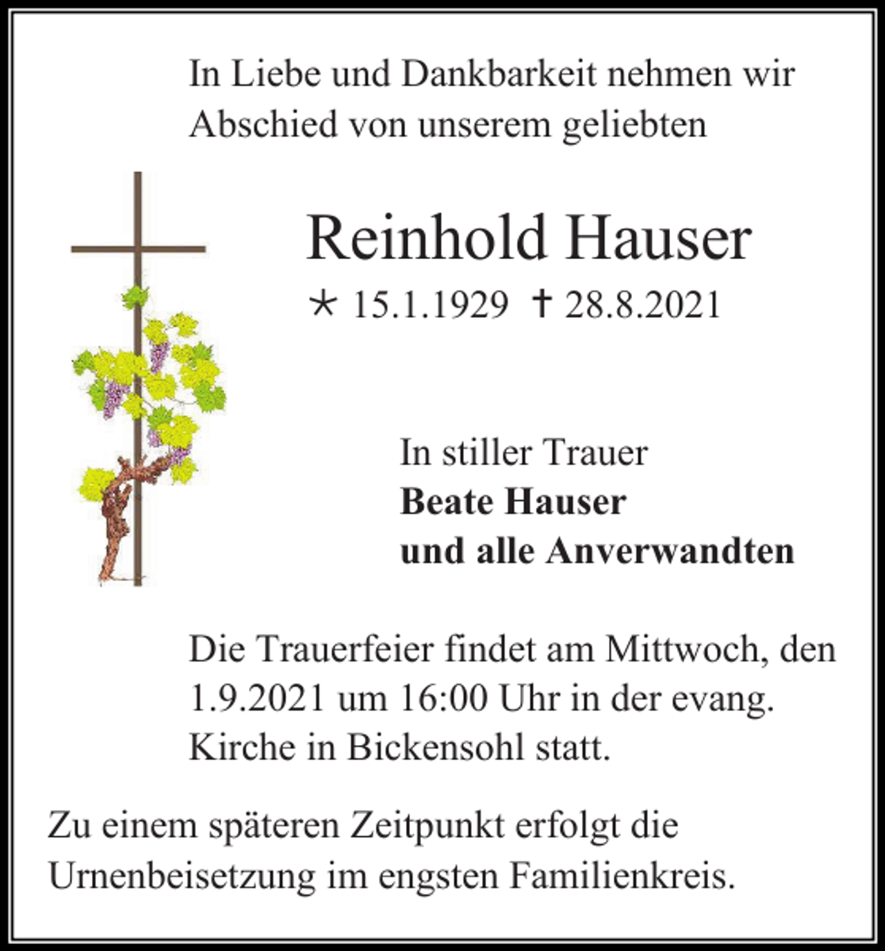 <p>In Liebe und Dankbarkeit nehmen wir<br />Abschied von unserem geliebten</p><p>Reinhold Hauser<br /> 15.1.1929  28.8.2021</p><p>In stiller Trauer<br />Beate Hauser<br />und alle Anverwandten<br />Die Trauerfeier findet am Mittwoch, den<br />1.9.2021 um 16:00 Uhr in der evang.<br />Kirche in Bickensohl statt.<br />Zu einem späteren Zeitpunkt erfolgt die<br />Urnenbeisetzung im engsten Familienkreis.</p>