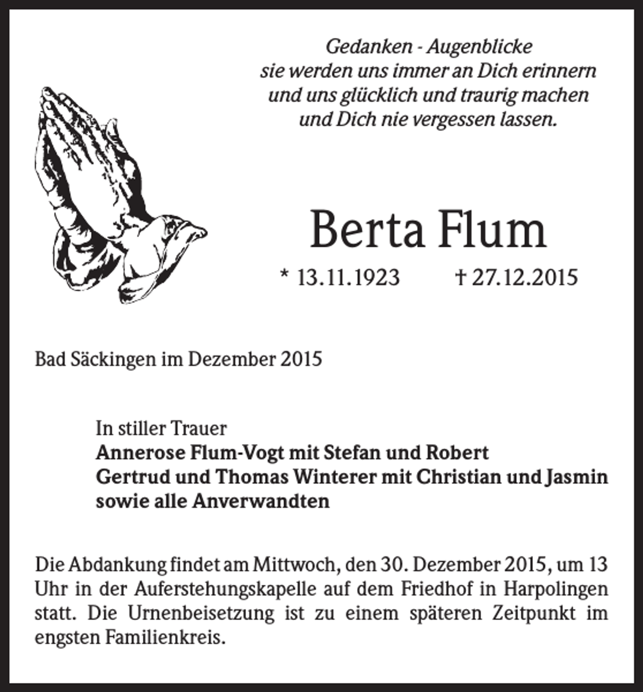 <p>Gedanken - Augenblicke<br />sie werden uns immer an Dich erinnern<br />und uns glücklich und traurig machen<br />und Dich nie vergessen lassen.</p><p>Berta Flum<br />* 13.11.1923</p><p>† 27.12.2015</p><p>Bad Säckingen im Dezember 2015<br />In stiller Trauer<br />Annerose Flum-Vogt mit Stefan und Robert<br />Gertrud und Thomas Winterer mit Christian und Jasmin<br />sowie alle Anverwandten<br />Die Abdankung findet am Mittwoch, den 30. Dezember 2015, um 13<br />Uhr in der Auferstehungskapelle auf dem Friedhof in Harpolingen<br />statt. Die Urnenbeisetzung ist zu einem späteren Zeitpunkt im<br />engsten Familienkreis.</p>