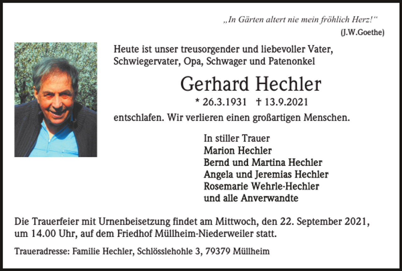<p>„In Gärten altert nie mein fröhlich Herz!“<br />(J.W.Goethe)</p><p>Heute ist unser treusorgender und liebevoller Vater,<br />Schwiegervater, Opa, Schwager und Patenonkel</p><p>Gerhard Hechler<br />* 26.3.1931 † 13.9.2021<br />entschlafen. Wir verlieren einen großartigen Menschen.<br />In stiller Trauer</p><p>Die Trauerfeier mit Urnenbeisetzung findet am Mittwoch, den 22. September 2021,<br />um 14.00 Uhr, auf dem Friedhof Müllheim-Niederweiler statt.<br />Traueradresse: Familie Hechler, Schlösslehohle 3, 79379 Müllheim</p>