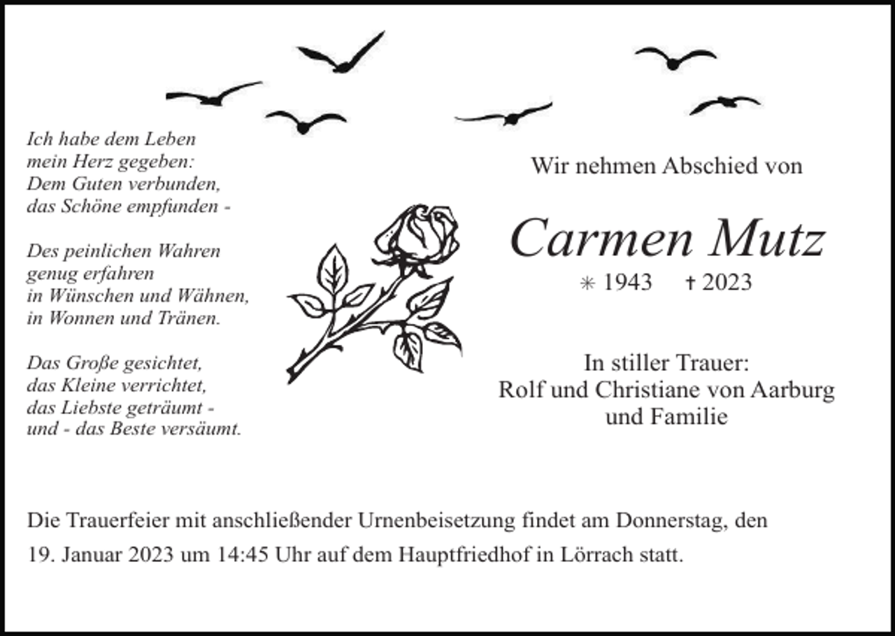<p>Ich habe dem Leben<br />mein Herz gegeben:<br />Dem Guten verbunden,<br />das Schöne empfunden Des peinlichen Wahren<br />genug erfahren<br />in Wünschen und Wähnen,<br />in Wonnen und Tränen.<br />Das Große gesichtet,<br />das Kleine verrichtet,<br />das Liebste geträumt und - das Beste versäumt.</p><p>Wir nehmen Abschied von</p><p>Carmen Mutz<br />✳</p><p>1943</p><p>✝</p><p>2023</p><p>In stiller Trauer:<br />Rolf und Christiane von Aarburg<br />und Familie</p><p>Die Trauerfeier mit anschließender Urnenbeisetzung findet am Donnerstag, den<br />19. Januar 2023 um 14:45 Uhr auf dem Hauptfriedhof in Lörrach statt.</p>