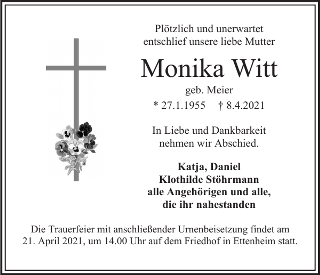 <p>Plötzlich und unerwartet<br />entschlief unsere liebe Mutter</p><p>Monika Witt<br />geb. Meier<br />* 27.1.1955 † 8.4.2021<br />In Liebe und Dankbarkeit<br />nehmen wir Abschied.<br />Katja, Daniel<br />Klothilde Stöhrmann<br />alle Angehörigen und alle,<br />die ihr nahestanden<br />Die Trauerfeier mit anschließender Urnenbeisetzung findet am<br />21. April 2021, um 14.00 Uhr auf dem Friedhof in Ettenheim statt.</p>