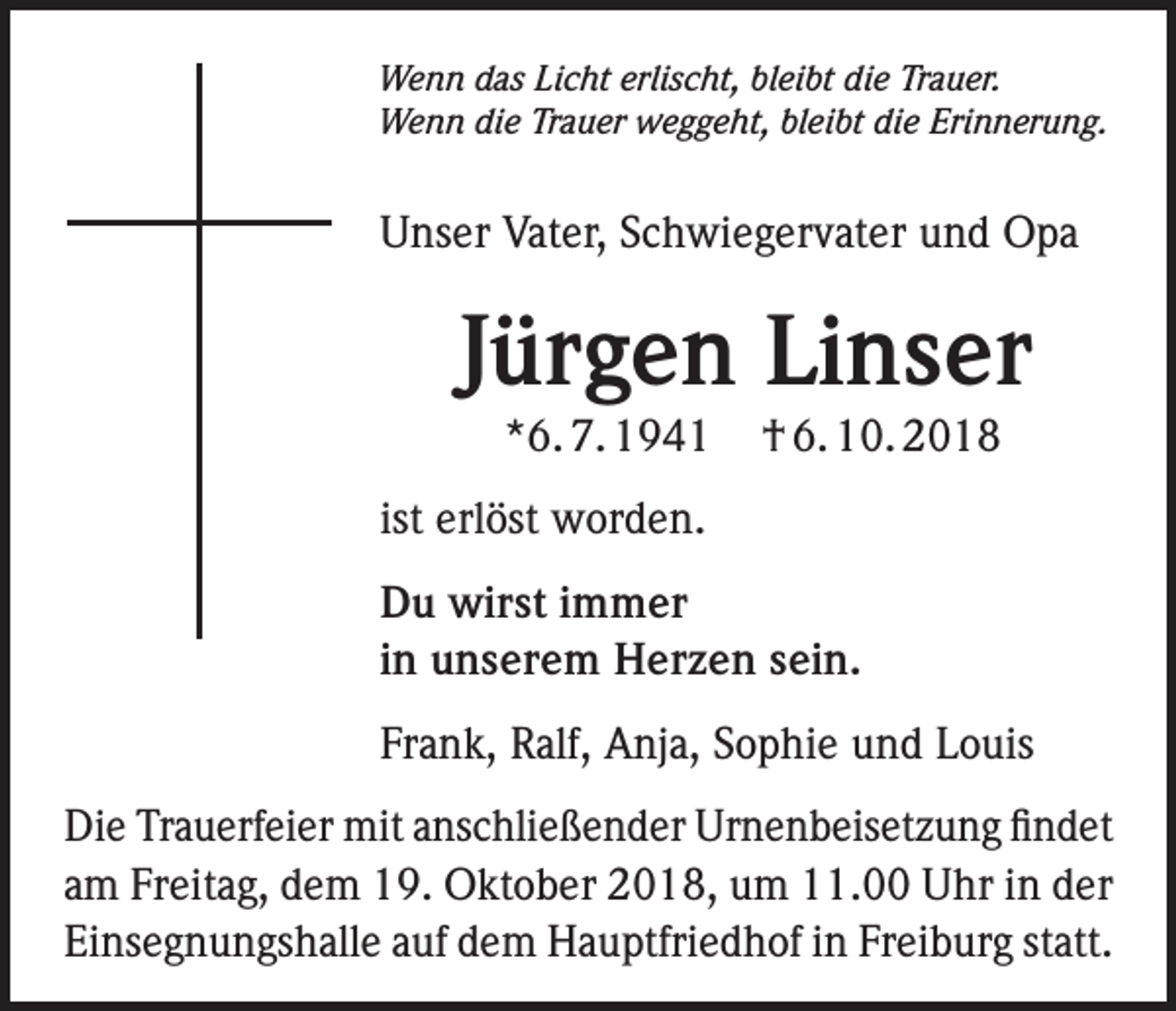 <p>Wenn das Licht erlischt, bleibt die Trauer.<br />Wenn die Trauer weggeht, bleibt die Erinnerung.</p><p>Unser Vater, Schwiegervater und Opa</p><p>Jürgen Linser<br />*6. 7. 1941</p><p>† 6. 10. 2018</p><p>ist erlöst worden.<br />Du wirst immer<br />in unserem Herzen sein.<br />Frank, Ralf, Anja, Sophie und Louis<br />Die Trauerfeier mit anschließender Urnenbeisetzung findet<br />am Freitag, dem 19. Oktober 2018, um 11.00 Uhr in der<br />Einsegnungshalle auf dem Hauptfriedhof in Freiburg statt.</p>