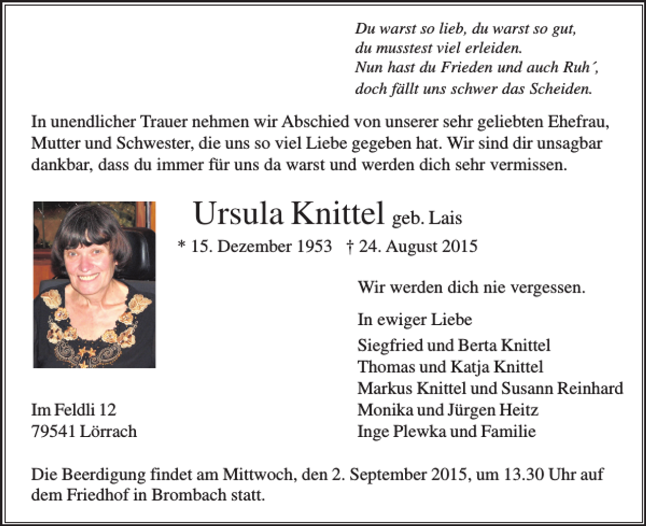 <p>Du warst so lieb, du warst so gut,<br />du musstest viel erleiden.<br />Nun hast du Frieden und auch Ruh´,<br />doch fällt uns schwer das Scheiden.</p><p>In unendlicher Trauer nehmen wir Abschied von unserer sehr geliebten Ehefrau,<br />Mutter und Schwester, die uns so viel Liebe gegeben hat. Wir sind dir unsagbar<br />dankbar, dass du immer für uns da warst und werden dich sehr vermissen.</p><p>Ursula Knittel geb. Lais<br />* 15. Dezember 1953 † 24. August 2015<br />Wir werden dich nie vergessen.</p><p>Im Feldli 12<br />79541 Lörrach</p><p>In ewiger Liebe<br />Siegfried und Berta Knittel<br />Thomas und Katja Knittel<br />Markus Knittel und Susann Reinhard<br />Monika und Jürgen Heitz<br />Inge Plewka und Familie</p><p>Die Beerdigung findet am Mittwoch, den 2. September 2015, um 13.30 Uhr auf<br />dem Friedhof in Brombach statt.</p>