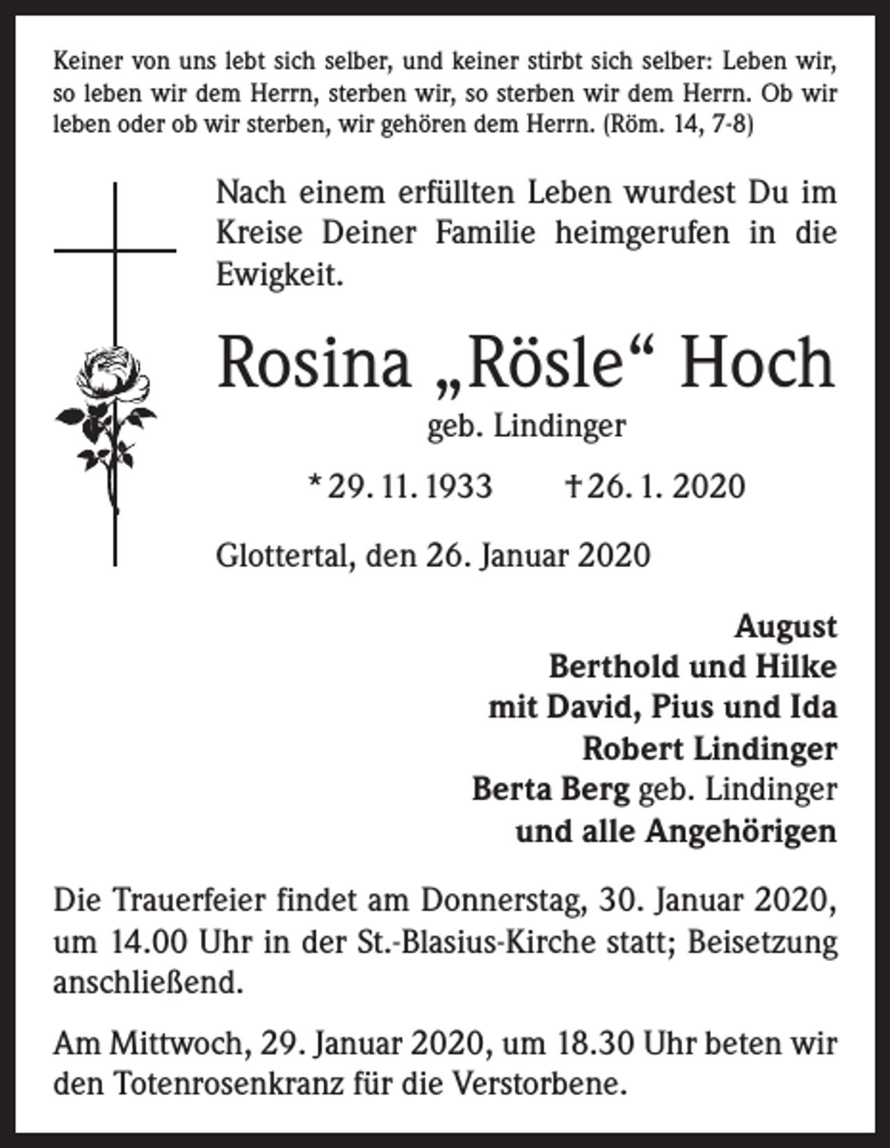 <p>Keiner von uns lebt sich selber, und keiner stirbt sich selber: Leben wir,<br />so leben wir dem Herrn, sterben wir, so sterben wir dem Herrn. Ob wir<br />leben oder ob wir sterben, wir gehören dem Herrn. (Röm. 14, 7-8)</p><p>Nach einem erfüllten Leben wurdest Du im<br />Kreise Deiner Familie heimgerufen in die<br />Ewigkeit.</p><p>Rosina „Rösle“ Hoch<br />geb. Lindinger</p><p>* 29. 11. 1933 † 26. 1. 2020<br />Glottertal, den 26. Januar 2020<br />August<br />Berthold und Hilke<br />mit David, Pius und Ida<br />Robert Lindinger<br />Berta Berg geb. Lindinger<br />und alle Angehörigen<br />Die Trauerfeier findet am Donnerstag, 30. Januar 2020,<br />um 14.00 Uhr in der St.-Blasius-Kirche statt; Beisetzung<br />anschließend.<br />Am Mittwoch, 29. Januar 2020, um 18.30 Uhr beten wir<br />den Totenrosenkranz für die Verstorbene.</p>