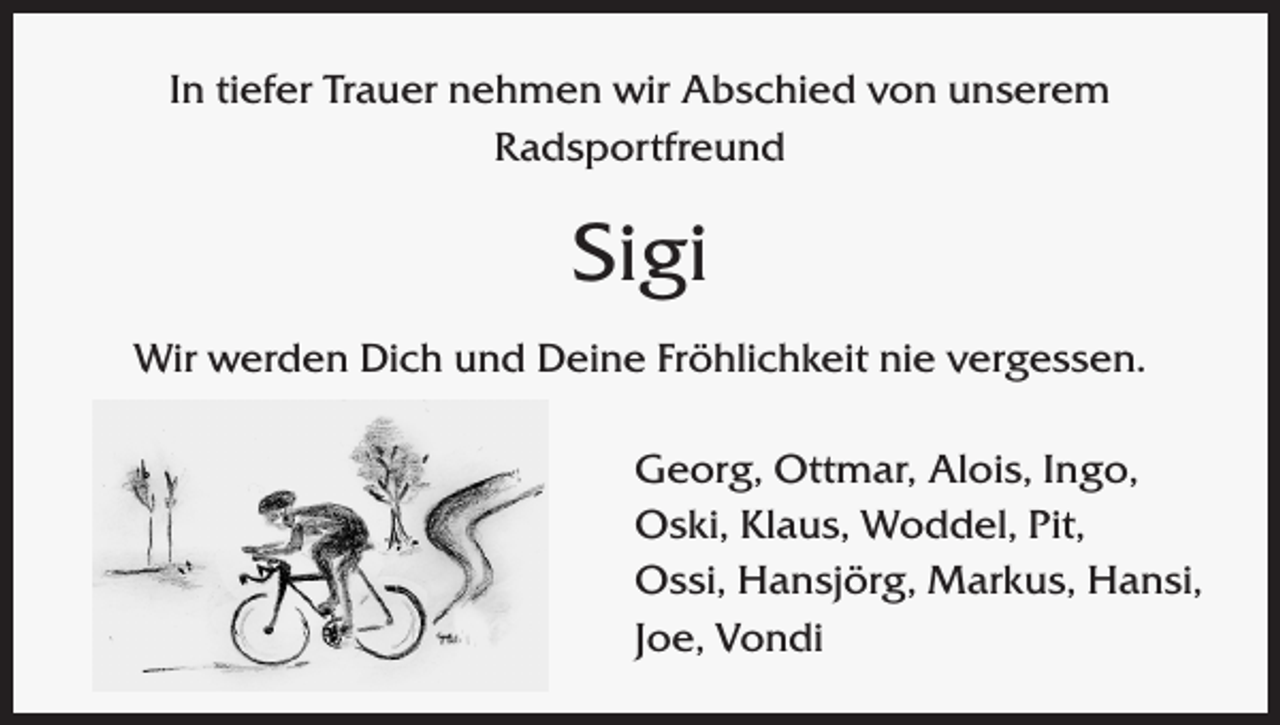 <p>In tiefer Trauer nehmen wir Abschied von unserem<br />Radsportfreund</p><p>Sigi<br />Wir werden Dich und Deine Fröhlichkeit nie vergessen.<br />Georg, Ottmar, Alois, Ingo,<br />Oski, Klaus, Woddel, Pit,<br />Ossi, Hansjörg, Markus, Hansi,<br />Joe, Vondi</p>