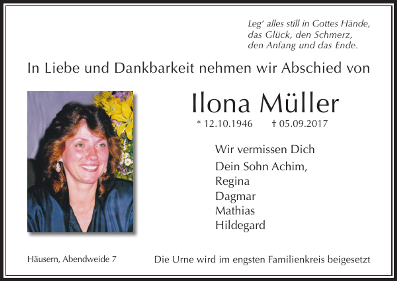 <p>Leg‘ alles still in Gottes Hände,<br />das Glück, den Schmerz,<br />den Anfang und das Ende.</p><p>In Liebe und Dankbarkeit nehmen wir Abschied von</p><p>Ilona Müller<br />* 12.10.1946</p><p>† 05.09.2017</p><p>Wir vermissen Dich<br />Dein Sohn Achim,<br />Regina<br />Dagmar<br />Mathias<br />Hildegard<br />Häusern, Abendweide 7</p><p>Die Urne wird im engsten Familienkreis beigesetzt</p>