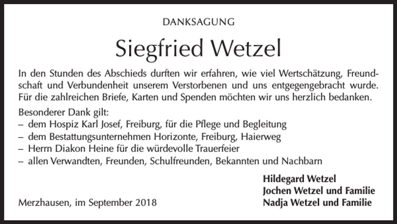 <p>DANKSAGUNG</p><p>Siegfried Wetzel<br />In den Stunden des Abschieds durften wir erfahren, wie viel Wertschätzung, Freundschaft und Verbundenheit unserem Verstorbenen und uns entgegengebracht wurde.<br />Für die zahlreichen Briefe, Karten und Spenden möchten wir uns herzlich bedanken.<br />Besonderer Dank gilt:<br />– dem Hospiz Karl Josef, Freiburg, für die Pflege und Begleitung<br />– dem Bestattungsunternehmen Horizonte, Freiburg, Haierweg<br />– Herrn Diakon Heine für die würdevolle Trauerfeier<br />– allen Verwandten, Freunden, Schulfreunden, Bekannten und Nachbarn</p><p>Merzhausen, im September 2018</p><p>Hildegard Wetzel<br />Jochen Wetzel und Familie<br />Nadja Wetzel und Familie</p>