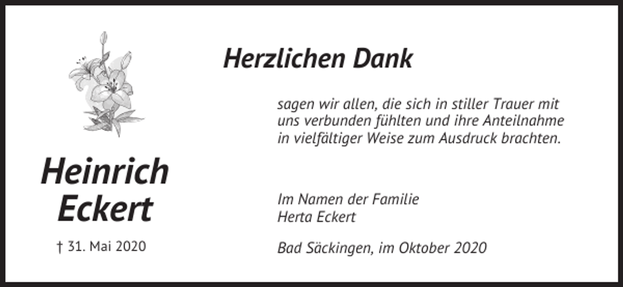 <p>Herzlichen Dank<br />sagen wir allen, die sich in stiller Trauer mit<br />uns verbunden fühlten und ihre Anteilnahme<br />in vielfältiger Weise zum Ausdruck brachten.</p><p>Heinrich<br />Eckert<br />† 31. Mai 2020</p><p>Im Namen der Familie<br />Herta Eckert<br />Bad Säckingen, im Oktober 2020</p>