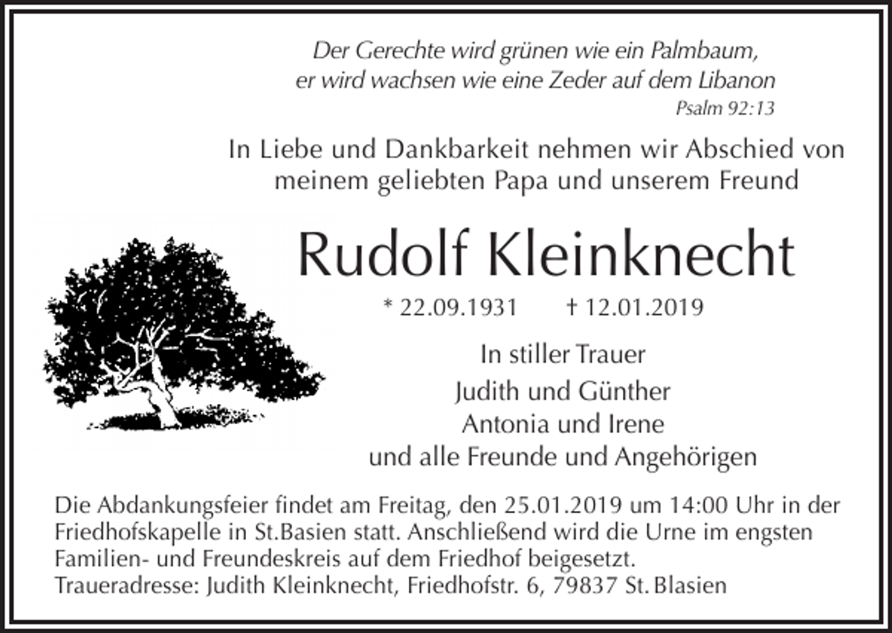 <p>Der Gerechte wird grünen wie ein Palmbaum,<br />er wird wachsen wie eine Zeder auf dem Libanon<br />Psalm 92:13</p><p>In Liebe und Dankbarkeit nehmen wir Abschied von<br />meinem geliebten Papa und unserem Freund</p><p>Rudolf Kleinknecht<br />* 22.09.1931</p><p>† 12.01.2019</p><p>In stiller Trauer<br />Judith und Günther<br />Antonia und Irene<br />und alle Freunde und Angehörigen<br />Die Abdankungsfeier findet am Freitag, den 25.01.2019 um 14:00 Uhr in der<br />Friedhofskapelle in St.Basien statt. Anschließend wird die Urne im engsten<br />Familien- und Freundeskreis auf dem Friedhof beigesetzt.<br />Traueradresse: Judith Kleinknecht, Friedhofstr. 6, 79837 St. Blasien</p>