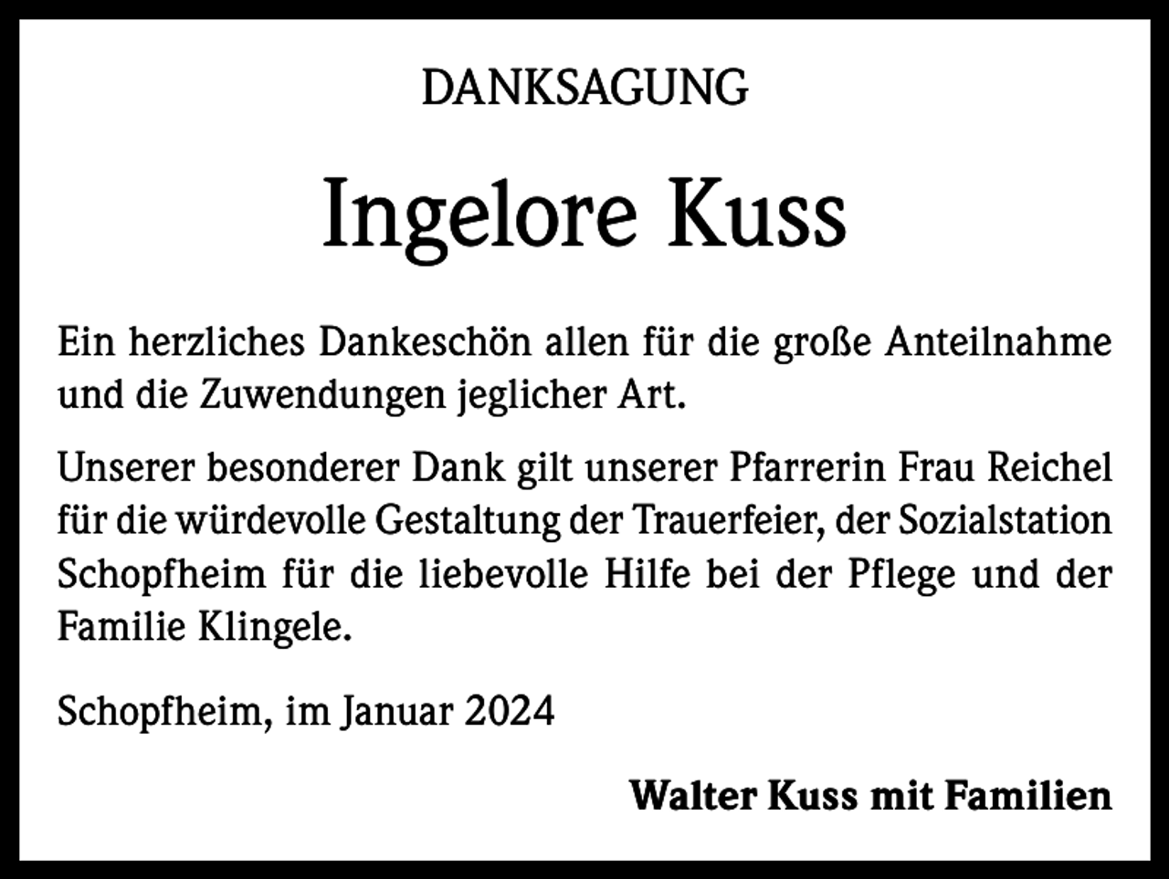 <p>DANKSAGUNG</p><p>Ingelore Kuss<br />Ein herzliches Dankeschön allen für die große Anteilnahme<br />und die Zuwendungen jeglicher Art.<br />Unserer besonderer Dank gilt unserer Pfarrerin Frau Reichel<br />für die würdevolle Gestaltung der Trauerfeier, der Sozialstation<br />Schopfheim für die liebevolle Hilfe bei der Pflege und der<br />Familie Klingele.<br />Schopfheim, im Januar 2024<br />Walter Kuss mit Familien</p>