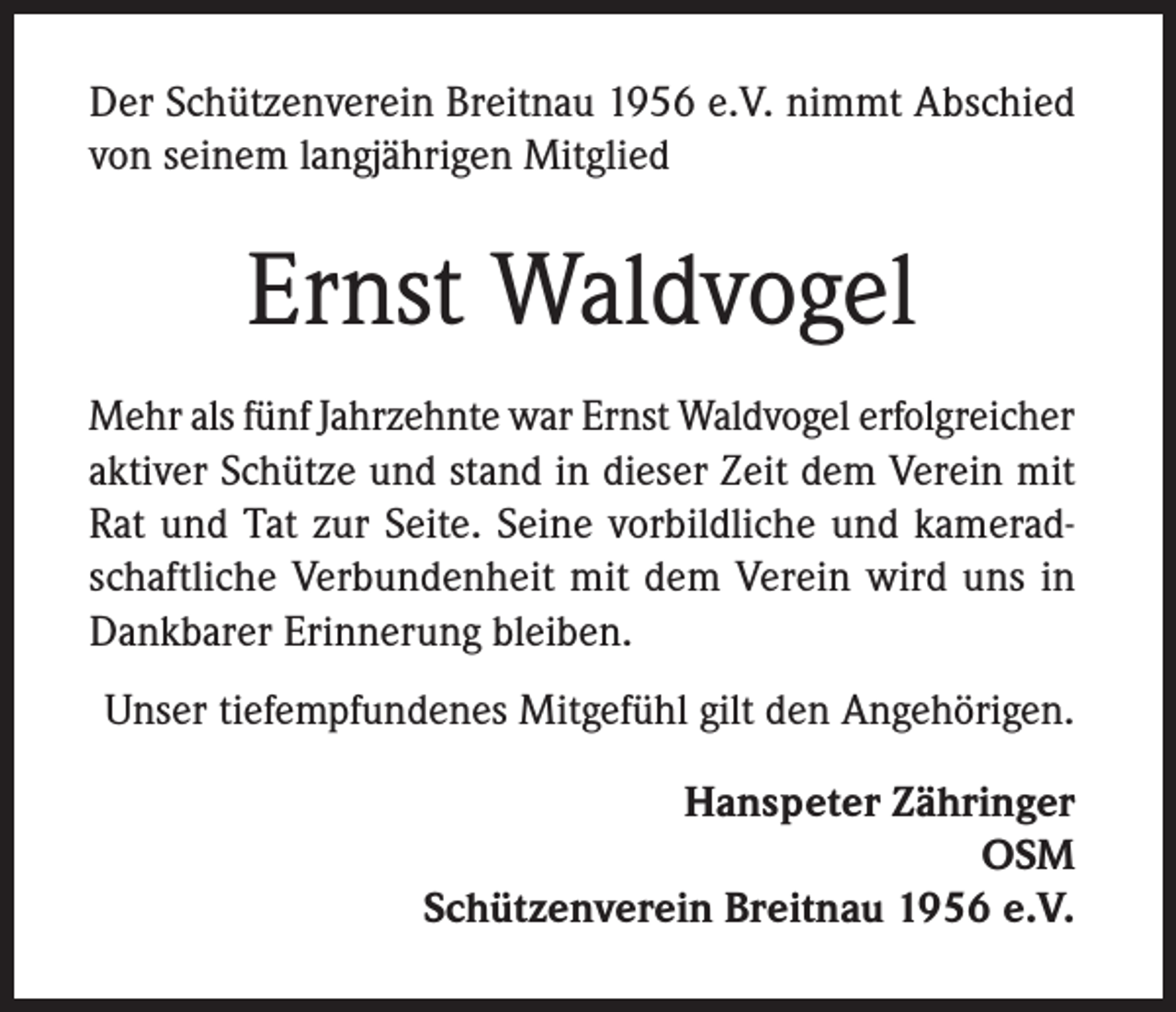 <p>Der Schützenverein Breitnau 1956 e.V. nimmt Abschied<br />von seinem langjährigen Mitglied</p><p>Ernst Waldvogel<br />Mehr als fünf Jahrzehnte war Ernst Waldvogel erfolgreicher<br />aktiver Schütze und stand in dieser Zeit dem Verein mit<br />Rat und Tat zur Seite. Seine vorbildliche und kameradschaftliche Verbundenheit mit dem Verein wird uns in<br />Dankbarer Erinnerung bleiben.<br />Unser tiefempfundenes Mitgefühl gilt den Angehörigen.<br />Hanspeter Zähringer<br />OSM<br />Schützenverein Breitnau 1956 e.V.</p>