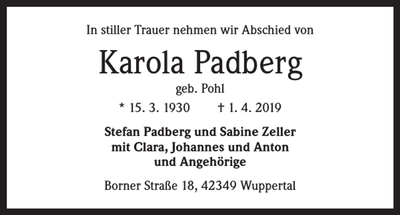 <p>In stiller Trauer nehmen wir Abschied von</p><p>Karola Padberg<br />geb. Pohl<br />* 15. 3. 1930 † 1. 4. 2019</p><p>Stefan Padberg und Sabine Zeller<br />mit Clara, Johannes und Anton<br />und Angehörige<br />Borner Straße 18, 42349 Wuppertal</p>
