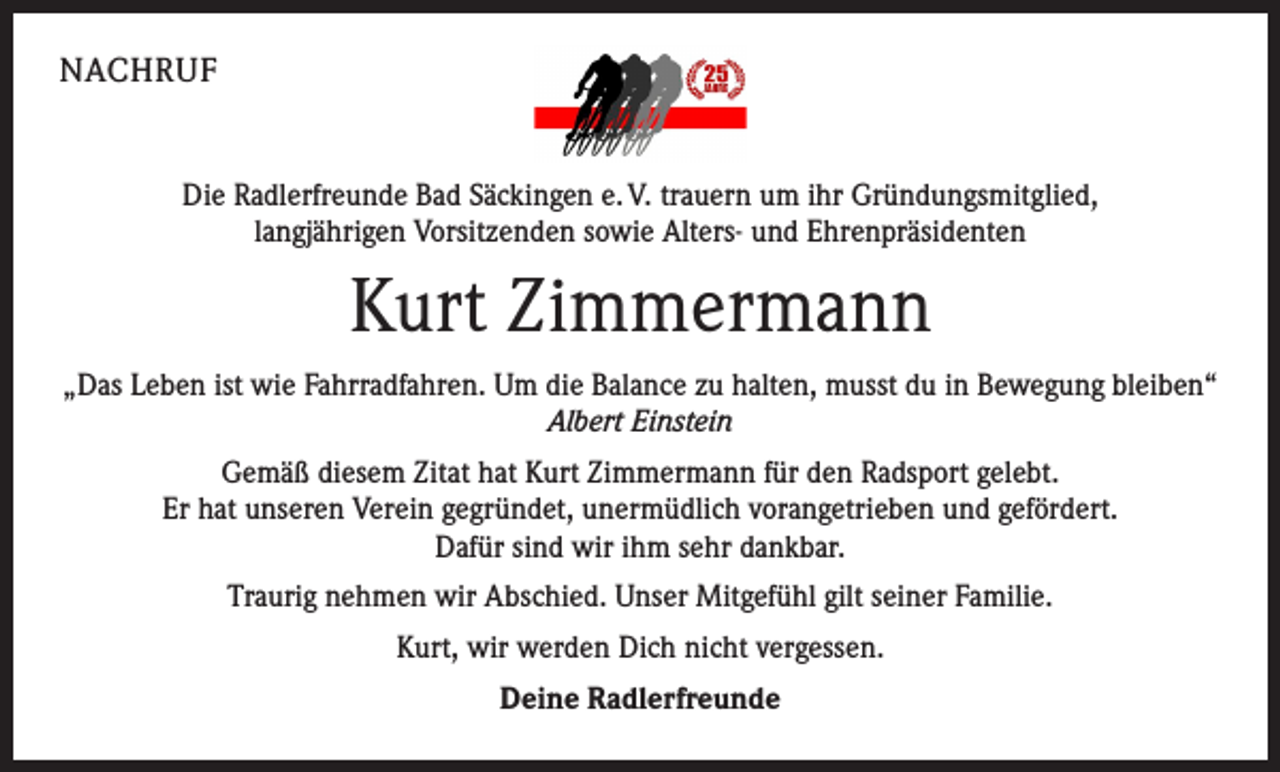 <p>NACHRUF<br />Die Radlerfreunde Bad Säckingen e. V. trauern um ihr Gründungsmitglied,<br />langjährigen Vorsitzenden sowie Alters- und Ehrenpräsidenten</p><p>Kurt Zimmermann<br />„Das Leben ist wie Fahrradfahren. Um die Balance zu halten, musst du in Bewegung bleiben“<br />Albert Einstein<br />Gemäß diesem Zitat hat Kurt Zimmermann für den Radsport gelebt.<br />Er hat unseren Verein gegründet, unermüdlich vorangetrieben und gefördert.<br />Dafür sind wir ihm sehr dankbar.<br />Traurig nehmen wir Abschied. Unser Mitgefühl gilt seiner Familie.<br />Kurt, wir werden Dich nicht vergessen.<br />Deine Radlerfreunde</p>