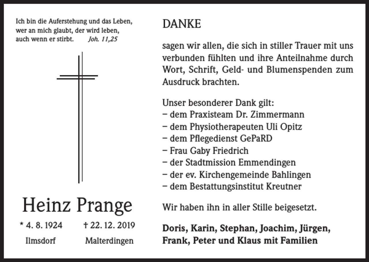 <p>Ich bin die Auferstehung und das Leben,<br />wer an mich glaubt, der wird leben,<br />auch wenn er stirbt.<br />Joh. 11,25</p><p>DANKE<br />sagen wir allen, die sich in stiller Trauer mit uns<br />verbunden fühlten und ihre Anteilnahme durch<br />Wort, Schrift, Geld- und Blumenspenden zum<br />Ausdruck brachten.<br />Unser besonderer Dank gilt:<br />– dem Praxisteam Dr. Zimmermann<br />– dem Physiotherapeuten Uli Opitz<br />– dem Pflegedienst GePaRD<br />– Frau Gaby Friedrich<br />– der Stadtmission Emmendingen<br />– der ev. Kirchengemeinde Bahlingen<br />– dem Bestattungsinstitut Kreutner</p><p>Heinz Prange<br />* 4. 8. 1924</p><p>† 22. 12. 2019</p><p>Ilmsdorf</p><p>Malterdingen</p><p>Wir haben ihn in aller Stille beigesetzt.<br />Doris, Karin, Stephan, Joachim, Jürgen,<br />Frank, Peter und Klaus mit Familien</p>