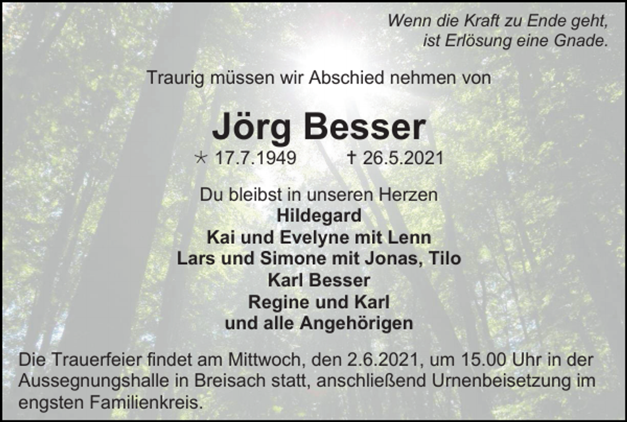 <p>Wenn die Kraft zu Ende geht,<br />ist Erlösung eine Gnade.</p><p>Traurig müssen wir Abschied nehmen von</p><p>Jörg Besser<br /> 17.7.1949</p><p> 26.5.2021</p><p>Du bleibst in unseren Herzen<br />Hildegard<br />Kai und Evelyne mit Lenn<br />Lars und Simone mit Jonas, Tilo<br />Karl Besser<br />Regine und Karl<br />und alle Angehörigen<br />Die Trauerfeier findet am Mittwoch, den 2.6.2021, um 15.00 Uhr in der<br />Aussegnungshalle in Breisach statt, anschließend Urnenbeisetzung im<br />engsten Familienkreis.</p>