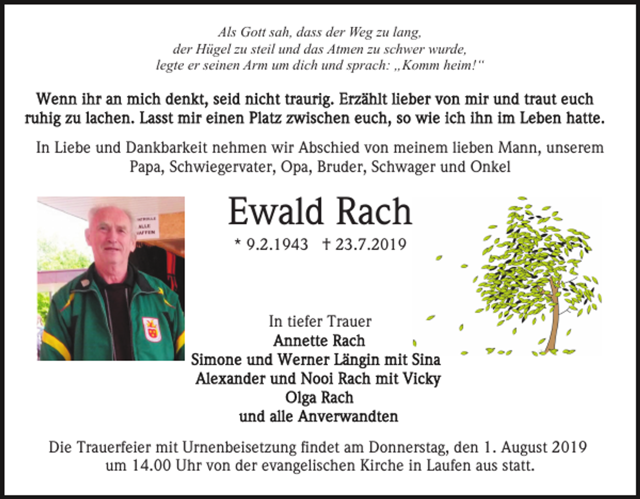 <p>Als Gott sah, dass der Weg zu lang,<br />der Hügel zu steil und das Atmen zu schwer wurde,<br />legte er seinen Arm um dich und sprach: „Komm heim!“</p><p>In Liebe und Dankbarkeit nehmen wir Abschied von meinem lieben Mann, unserem<br />Papa, Schwiegervater, Opa, Bruder, Schwager und Onkel</p><p>Ewald Rach<br />* 9.2.1943 † 23.7.2019</p><p>In tiefer Trauer</p><p>Die Trauerfeier mit Urnenbeisetzung findet am Donnerstag, den 1. August 2019<br />um 14.00 Uhr von der evangelischen Kirche in Laufen aus statt.</p>