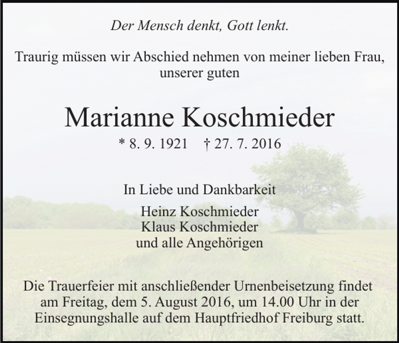<p>Der Mensch denkt, Gott lenkt.<br />Traurig müssen wir Abschied nehmen von meiner lieben Frau,<br />unserer guten</p><p>Marianne Koschmieder<br />* 8. 9. 1921 † 27. 7. 2016<br />In Liebe und Dankbarkeit<br />Heinz Koschmieder<br />Klaus Koschmieder<br />und alle Angehörigen<br />Die Trauerfeier mit anschließender Urnenbeisetzung findet<br />am Freitag, dem 5. August 2016, um 14.00 Uhr in der<br />Einsegnungshalle auf dem Hauptfriedhof Freiburg statt.</p>