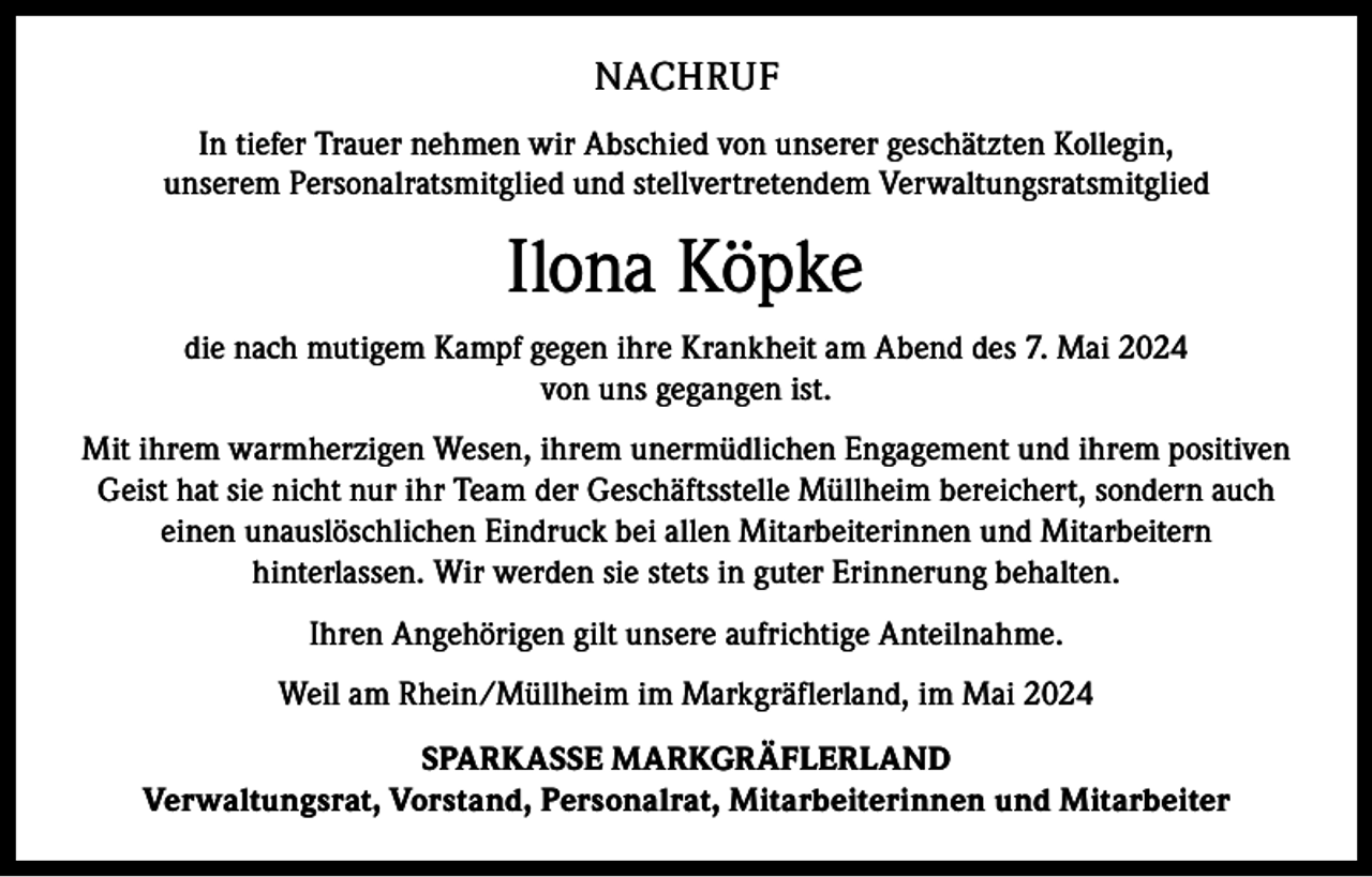 <p>NACHRUF<br />In tiefer Trauer nehmen wir Abschied von unserer geschätzten Kollegin,<br />unserem Personalratsmitglied und stellvertretendem Verwaltungsratsmitglied</p><p>Ilona Köpke<br />die nach mutigem Kampf gegen ihre Krankheit am Abend des 7. Mai 2024<br />von uns gegangen ist.<br />Mit ihrem warmherzigen Wesen, ihrem unermüdlichen Engagement und ihrem positiven<br />Geist hat sie nicht nur ihr Team der Geschäftsstelle Müllheim bereichert, sondern auch<br />einen unauslöschlichen Eindruck bei allen Mitarbeiterinnen und Mitarbeitern<br />hinterlassen. Wir werden sie stets in guter Erinnerung behalten.<br />Ihren Angehörigen gilt unsere aufrichtige Anteilnahme.<br />Weil am Rhein/Müllheim im Markgräflerland, im Mai 2024<br />SPARKASSE MARKGRÄFLERLAND<br />Verwaltungsrat, Vorstand, Personalrat, Mitarbeiterinnen und Mitarbeiter</p>