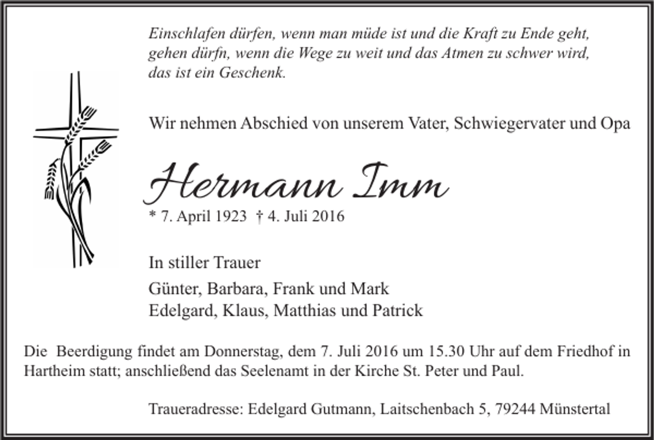 <p>Einschlafen dürfen, wenn man müde ist und die Kraft zu Ende geht,<br />gehen dürfn, wenn die Wege zu weit und das Atmen zu schwer wird,<br />das ist ein Geschenk.</p><p>Wir nehmen Abschied von unserem Vater, Schwiegervater und Opa</p><p>Hermann Imm<br />* 7. April 1923 † 4. Juli 2016</p><p>In stiller Trauer<br />Günter, Barbara, Frank und Mark<br />Edelgard, Klaus, Matthias und Patrick<br />Die Beerdigung findet am Donnerstag, dem 7. Juli 2016 um 15.30 Uhr auf dem Friedhof in<br />Hartheim statt; anschließend das Seelenamt in der Kirche St. Peter und Paul.<br />Traueradresse: Edelgard Gutmann, Laitschenbach 5, 79244 Münstertal</p>