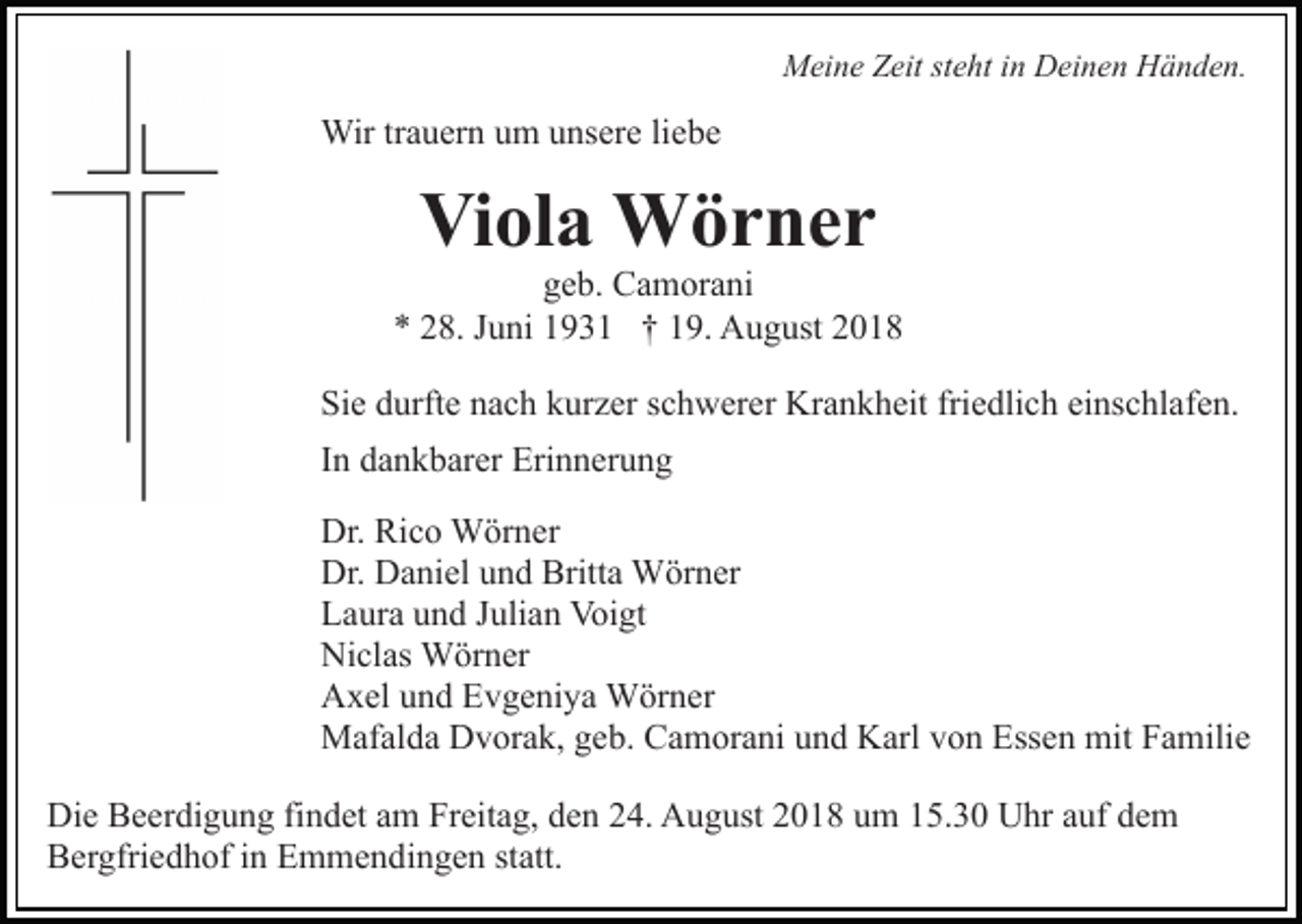 <p>Meine Zeit steht in Deinen Händen.</p><p>Wir trauern um unsere liebe</p><p>Viola Wörner<br />geb. Camorani<br />* 28. Juni 1931 † 19. August 2018<br />Sie durfte nach kurzer schwerer Krankheit friedlich einschlafen.<br />In dankbarer Erinnerung<br />Dr. Rico Wörner<br />Dr. Daniel und Britta Wörner<br />Laura und Julian Voigt<br />Niclas Wörner<br />Axel und Evgeniya Wörner<br />Mafalda Dvorak, geb. Camorani und Karl von Essen mit Familie<br />Die Beerdigung findet am Freitag, den 24. August 2018 um 15.30 Uhr auf dem<br />Bergfriedhof in Emmendingen statt.</p>