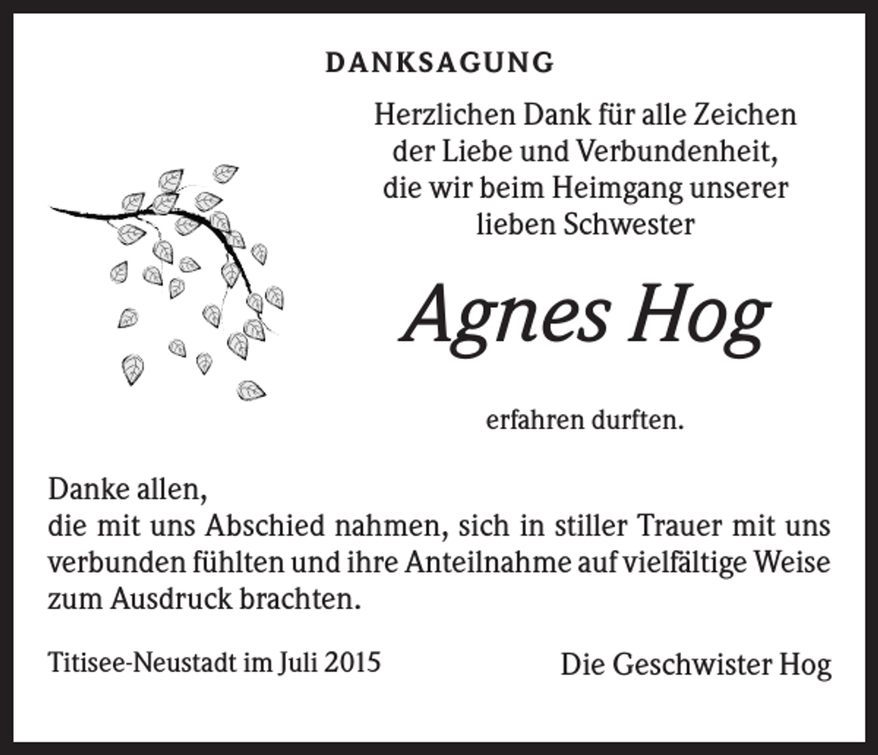 <p>DA NK S A G U NG</p><p>Herzlichen Dank für alle Zeichen<br />der Liebe und Verbundenheit,<br />die wir beim Heimgang unserer<br />lieben Schwester</p><p>Agnes Hog<br />erfahren durften.</p><p>Danke allen,<br />die mit uns Abschied nahmen, sich in stiller Trauer mit uns<br />verbunden fühlten und ihre Anteilnahme auf vielfältige Weise<br />zum Ausdruck brachten.<br />Titisee-Neustadt im Juli 2015</p><p>Die Geschwister Hog</p>