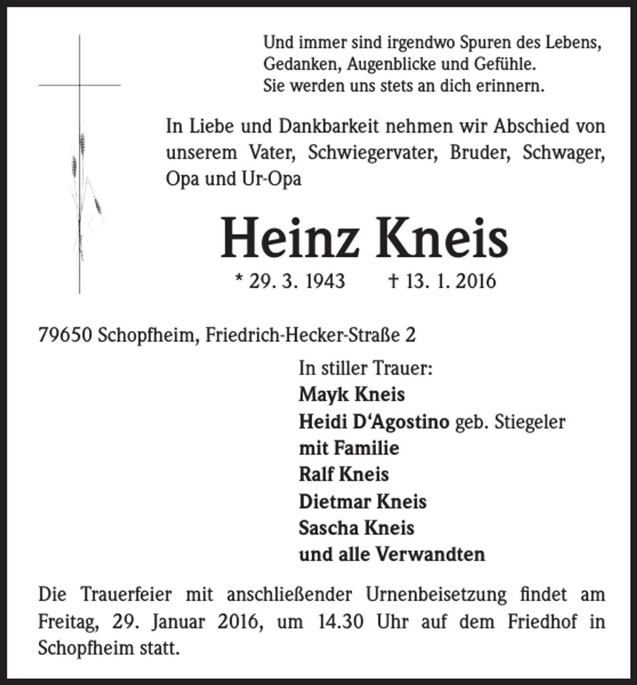 <p>Und immer sind irgendwo Spuren des Lebens,<br />Gedanken, Augenblicke und Gefühle.<br />Sie werden uns stets an dich erinnern.</p><p>In Liebe und Dankbarkeit nehmen wir Abschied von<br />unserem Vater, Schwiegervater, Bruder, Schwager,<br />Opa und Ur-Opa</p><p>Heinz Kneis</p><p>* 29. 3. 1943 † 13. 1. 2016</p><p>79650 Schopfheim, Friedrich-Hecker-Straße 2</p><p>I n stiller Trauer:<br />Mayk Kneis<br />Heidi D‘Agostino geb. Stiegeler<br />mit Familie<br />Ralf Kneis<br />Dietmar Kneis<br />Sascha Kneis<br />und alle Verwandten</p><p>Die Trauerfeier mit anschließender Urnenbeisetzung findet am<br />Freitag, 29. Januar 2016, um 14.30 Uhr auf dem Friedhof in<br />Schopfheim statt.</p>