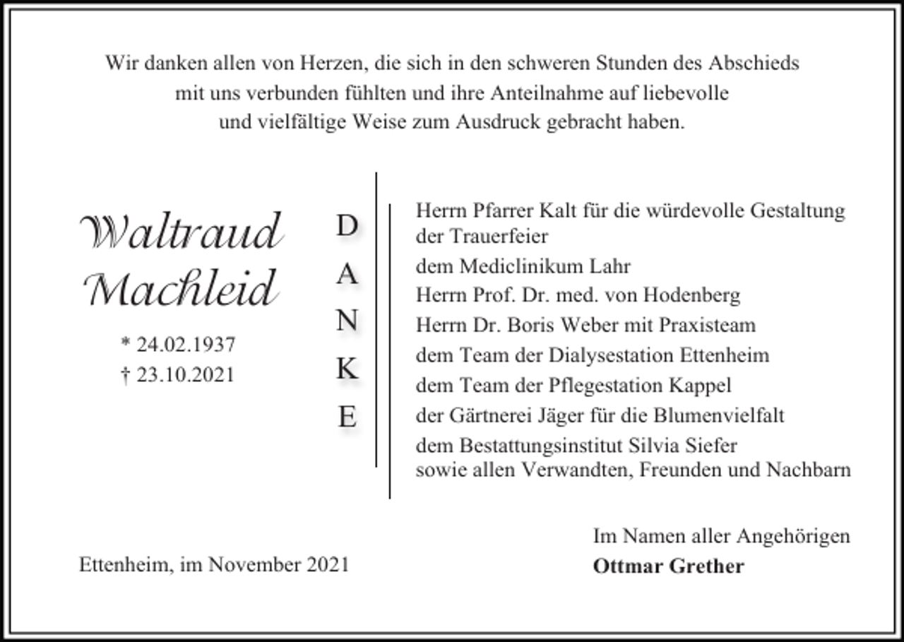 <p>Wir danken allen von Herzen, die sich in den schweren Stunden des Abschieds<br />mit uns verbunden fühlten und ihre Anteilnahme auf liebevolle<br />und vielfältige Weise zum Ausdruck gebracht haben.</p><p>Waltraud<br />Machleid<br />* 24.02.1937<br />† 23.10.2021</p><p>D<br />A<br />N<br />K<br />E</p><p>Ettenheim, im November 2021</p><p>Herrn Pfarrer Kalt für die würdevolle Gestaltung<br />der Trauerfeier<br />dem Mediclinikum Lahr<br />Herrn Prof. Dr. med. von Hodenberg<br />Herrn Dr. Boris Weber mit Praxisteam<br />dem Team der Dialysestation Ettenheim<br />dem Team der Pflegestation Kappel<br />der Gärtnerei Jäger für die Blumenvielfalt<br />dem Bestattungsinstitut Silvia Siefer<br />sowie allen Verwandten, Freunden und Nachbarn<br />Im Namen aller Angehörigen<br />Ottmar Grether</p>