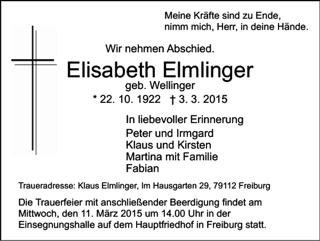 <p>Meine Kräfte sind zu Ende,<br />nimm mich, Herr, in deine Hände.</p><p>Wir nehmen Abschied.</p><p>Elisabeth Elmlinger<br />geb. Wellinger<br />* 22. 10. 1922 † 3. 3. 2015</p><p>In liebevoller Erinnerung<br />Peter und Irmgard<br />Klaus und Kirsten<br />Martina mit Familie<br />Fabian<br />Traueradresse: Klaus Elmlinger, Im Hausgarten 29, 79112 Freiburg</p><p>Die Trauerfeier mit anschließender Beerdigung findet am<br />Mittwoch, den 11. März 2015 um 14.00 Uhr in der<br />Einsegnungshalle auf dem Hauptfriedhof in Freiburg statt.</p>