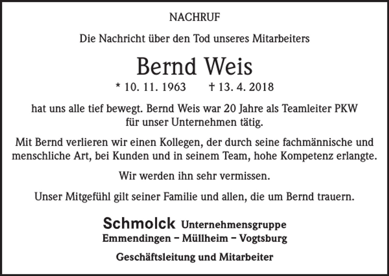 <p>NACHRUF<br />Die Nachricht über den Tod unseres Mitarbeiters</p><p>Bernd Weis</p><p>* 10. 11. 1963 † 13. 4. 2018<br />hat uns alle tief bewegt. Bernd Weis war 20 Jahre als Teamleiter PKW<br />für unser Unternehmen tätig.<br />Mit Bernd verlieren wir einen Kollegen, der durch seine fachmännische und<br />menschliche Art, bei Kunden und in seinem Team, hohe Kompetenz erlangte.<br />Wir werden ihn sehr vermissen.<br />Unser Mitgefühl gilt seiner Familie und allen, die um Bernd trauern.<br />Unternehmensgruppe<br />Emmendingen – Müllheim – Vogtsburg<br />Geschäftsleitung und Mitarbeiter</p>