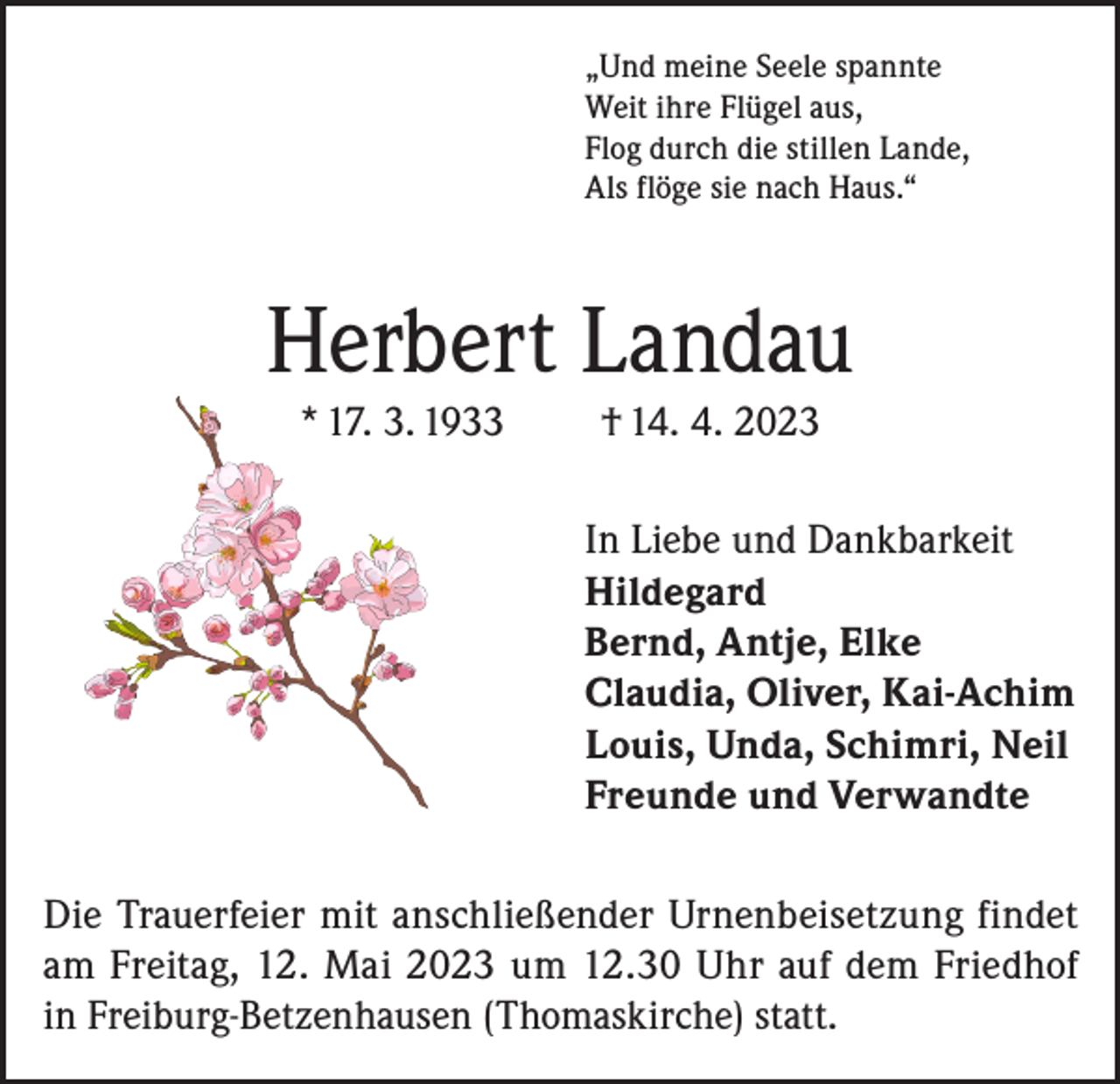 <p>„Und meine Seele spannte<br />Weit ihre Flügel aus,<br />Flog durch die stillen Lande,<br />Als flöge sie nach Haus.“</p><p>Herbert Landau<br />* 17. 3. 1933</p><p>† 14. 4. 2023<br />In Liebe und Dankbarkeit<br />Hildegard<br />Bernd, Antje, Elke<br />Claudia, Oliver, Kai-Achim<br />Louis, Unda, Schimri, Neil<br />Freunde und Verwandte</p><p>Die Trauerfeier mit anschließender Urnenbeisetzung findet<br />am Freitag, 12. Mai 2023 um 12.30 Uhr auf dem Friedhof<br />in Freiburg-Betzenhausen (Thomaskirche) statt.</p>