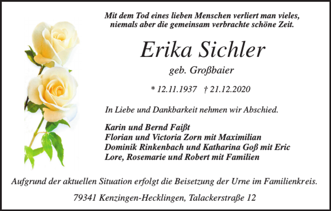 <p>Mit dem Tod eines lieben Menschen verliert man vieles,<br />niemals aber die gemeinsam verbrachte schöne Zeit.</p><p>Erika Sichler<br />geb. Großbaier<br />* 12.11.1937 † 21.12.2020<br />In Liebe und Dankbarkeit nehmen wir Abschied.<br />Karin und Bernd Faißt<br />Florian und Victoria Zorn mit Maximilian<br />Dominik Rinkenbach und Katharina Goß mit Eric<br />Lore, Rosemarie und Robert mit Familien</p><p>Aufgrund der aktuellen Situation erfolgt die Beisetzung der Urne im Familienkreis.</p><p>79341 Kenzingen-Hecklingen, Talackerstraße 12</p>