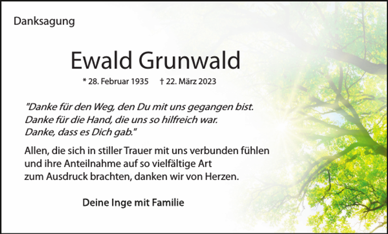 <p>Danksagung</p><p>Ewald Grunwald<br />* 28. Februar 1935</p><p>† 22. März 2023</p><p>"Danke für den Weg, den Du mit uns gegangen bist.<br />Danke für die Hand, die uns so hilfreich war.<br />Danke, dass es Dich gab."</p><p>Allen, die sich in stiller Trauer mit uns verbunden fühlen<br />und ihre Anteilnahme auf so vielfältige Art<br />zum Ausdruck brachten, danken wir von Herzen.</p>