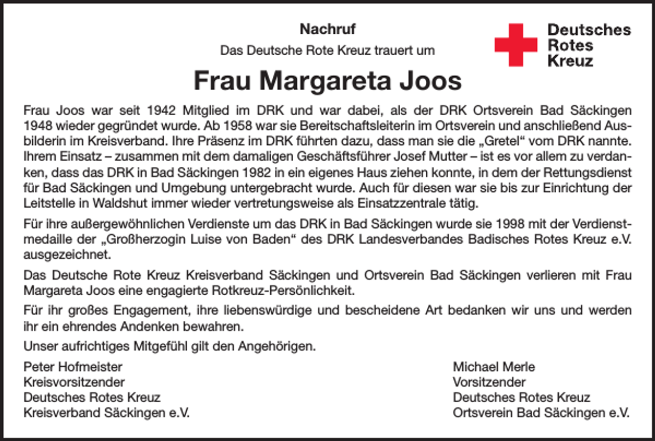 <p>Nachruf<br />Das Deutsche Rote Kreuz trauert um</p><p>Frau Margareta Joos<br />Frau Joos war seit 1942 Mitglied im DRK und war dabei, als der DRK Ortsverein Bad Säckingen<br />1948 wieder gegründet wurde. Ab 1958 war sie Bereitschaftsleiterin im Ortsverein und anschließend Ausbilderin im Kreisverband. Ihre Präsenz im DRK führten dazu, dass man sie die „Gretel“ vom DRK nannte.<br />Ihrem Einsatz – zusammen mit dem damaligen Geschäftsführer Josef Mutter – ist es vor allem zu verdanken, dass das DRK in Bad Säckingen 1982 in ein eigenes Haus ziehen konnte, in dem der Rettungsdienst<br />für Bad Säckingen und Umgebung untergebracht wurde. Auch für diesen war sie bis zur Einrichtung der<br />Leitstelle in Waldshut immer wieder vertretungsweise als Einsatzzentrale tätig.<br />Für ihre außergewöhnlichen Verdienste um das DRK in Bad Säckingen wurde sie 1998 mit der Verdienstmedaille der „Großherzogin Luise von Baden“ des DRK Landesverbandes Badisches Rotes Kreuz e.V.<br />ausgezeichnet.<br />Das Deutsche Rote Kreuz Kreisverband Säckingen und Ortsverein Bad Säckingen verlieren mit Frau<br />Margareta Joos eine engagierte Rotkreuz-Persönlichkeit.<br />Für ihr großes Engagement, ihre liebenswürdige und bescheidene Art bedanken wir uns und werden<br />ihr ein ehrendes Andenken bewahren.<br />Unser aufrichtiges Mitgefühl gilt den Angehörigen.<br />Peter Hofmeister<br />Michael Merle<br />Kreisvorsitzender Vorsitzender<br />Deutsches Rotes Kreuz<br />Deutsches Rotes Kreuz<br />Kreisverband Säckingen e.V.<br />Ortsverein Bad Säckingen e.V.</p>