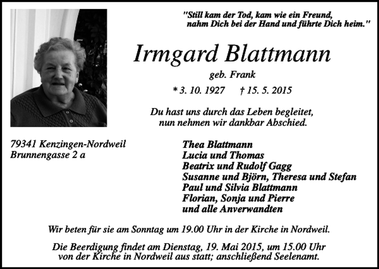 <p>"Still kam der Tod, kam wie ein Freund,<br />nahm Dich bei der Hand und führte Dich heim."</p><p>Irmgard Blattmann<br />geb. Frank<br />* 3. 10. 1927<br />† 15. 5. 2015<br />Du hast uns durch das Leben begleitet,<br />nun nehmen wir dankbar Abschied.<br />79341 Kenzingen-Nordweil<br />Brunnengasse 2 a</p><p>Thea Blattmann<br />Lucia und Thomas<br />Beatrix und Rudolf Gagg<br />Susanne und Björn, Theresa und Stefan<br />Paul und Silvia Blattmann<br />Florian, Sonja und Pierre<br />und alle Anverwandten</p><p>Wir beten für sie am Sonntag um 19.00 Uhr in der Kirche in Nordweil.</p><p>Die Beerdigung findet am Dienstag, 19. Mai 2015, um 15.00 Uhr<br />von der Kirche in Nordweil aus statt; anschließend Seelenamt.</p>