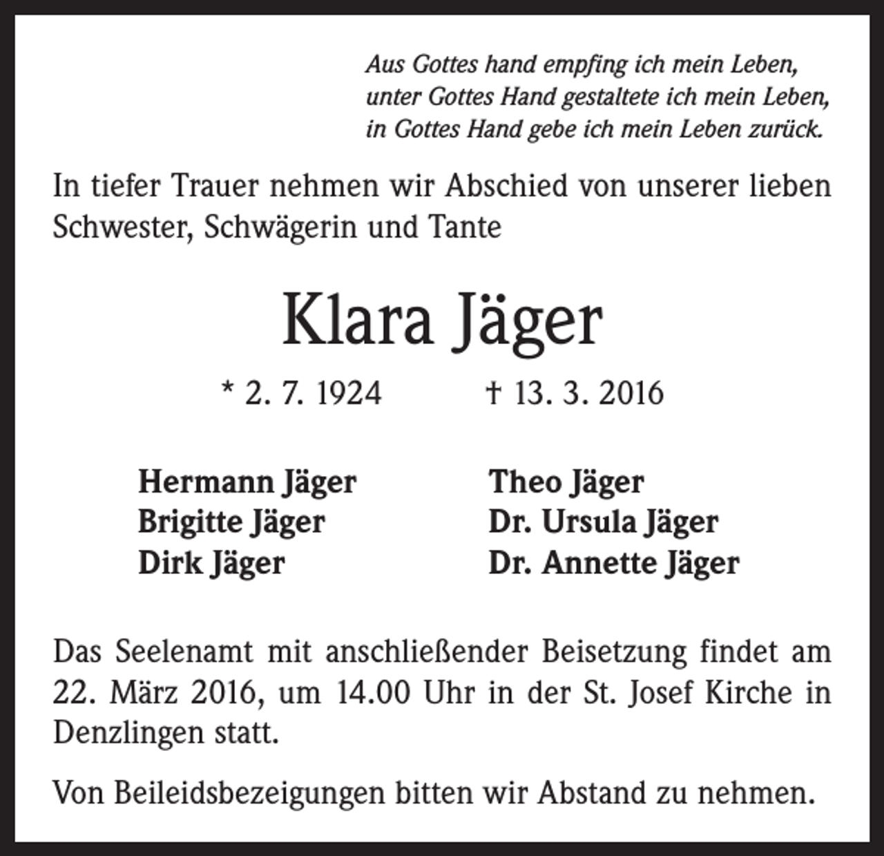 <p>Aus Gottes hand empfing ich mein Leben,<br />unter Gottes Hand gestaltete ich mein Leben,<br />in Gottes Hand gebe ich mein Leben zurück.</p><p>In tiefer Trauer nehmen wir Abschied von unserer lieben<br />Schwester, Schwägerin und Tante</p><p>Klara Jäger<br />* 2. 7. 1924 † 13. 3. 2016<br />Hermann Jäger<br />Brigitte Jäger<br />Dirk Jäger</p><p>Theo Jäger<br />Dr. Ursula Jäger<br />Dr. Annette Jäger</p><p>Das Seelenamt mit anschließender Beisetzung findet am<br />22. März 2016, um 14.00 Uhr in der St. Josef Kirche in<br />Denzlingen statt.<br />Von Beileidsbezeigungen bitten wir Abstand zu nehmen.</p>