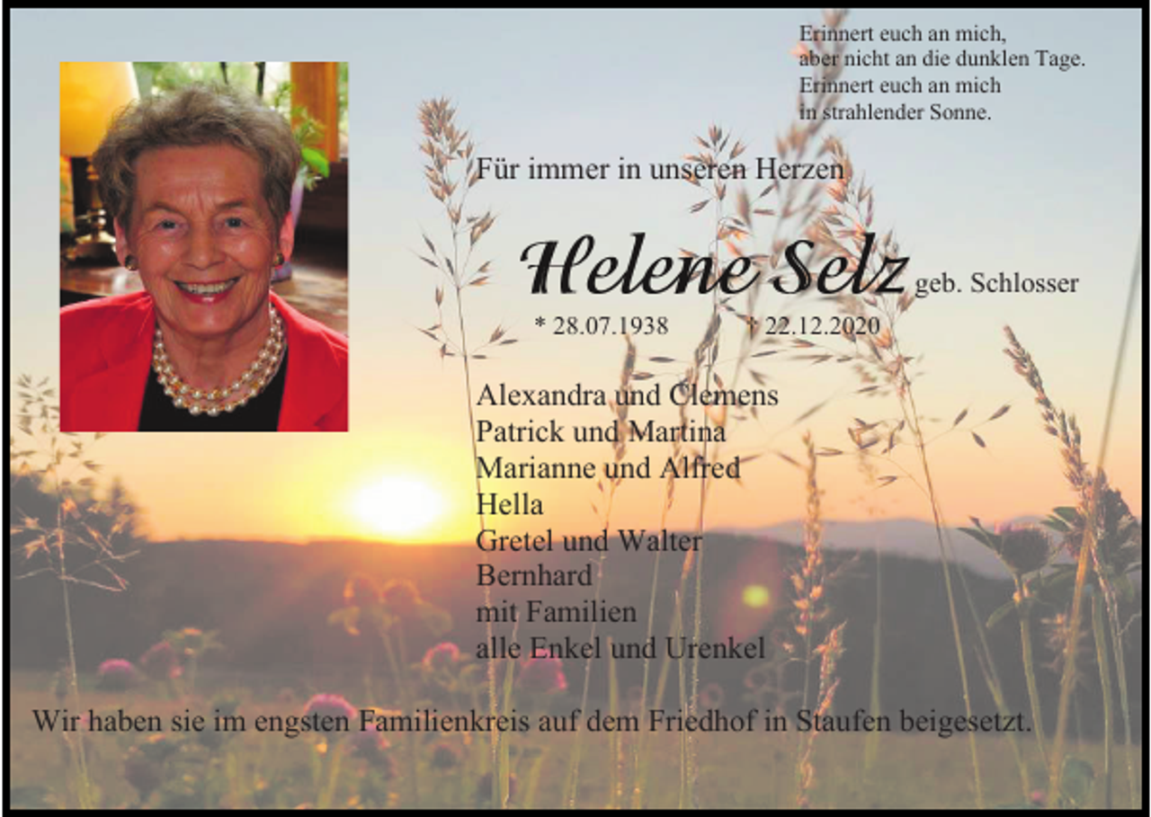 <p>Erinnert euch an mich,<br />aber nicht an die dunklen Tage.<br />Erinnert euch an mich<br />in strahlender Sonne.</p><p>Für immer in unseren Herzen</p><p>geb. Schlosser<br />* 28.07.1938</p><p>† 22.12.2020</p><p>Alexandra und Clemens<br />Patrick und Martina<br />Marianne und Alfred<br />Hella<br />Gretel und Walter<br />Bernhard<br />mit Familien<br />alle Enkel und Urenkel<br />Wir haben sie im engsten Familienkreis auf dem Friedhof in Staufen beigesetzt.</p>