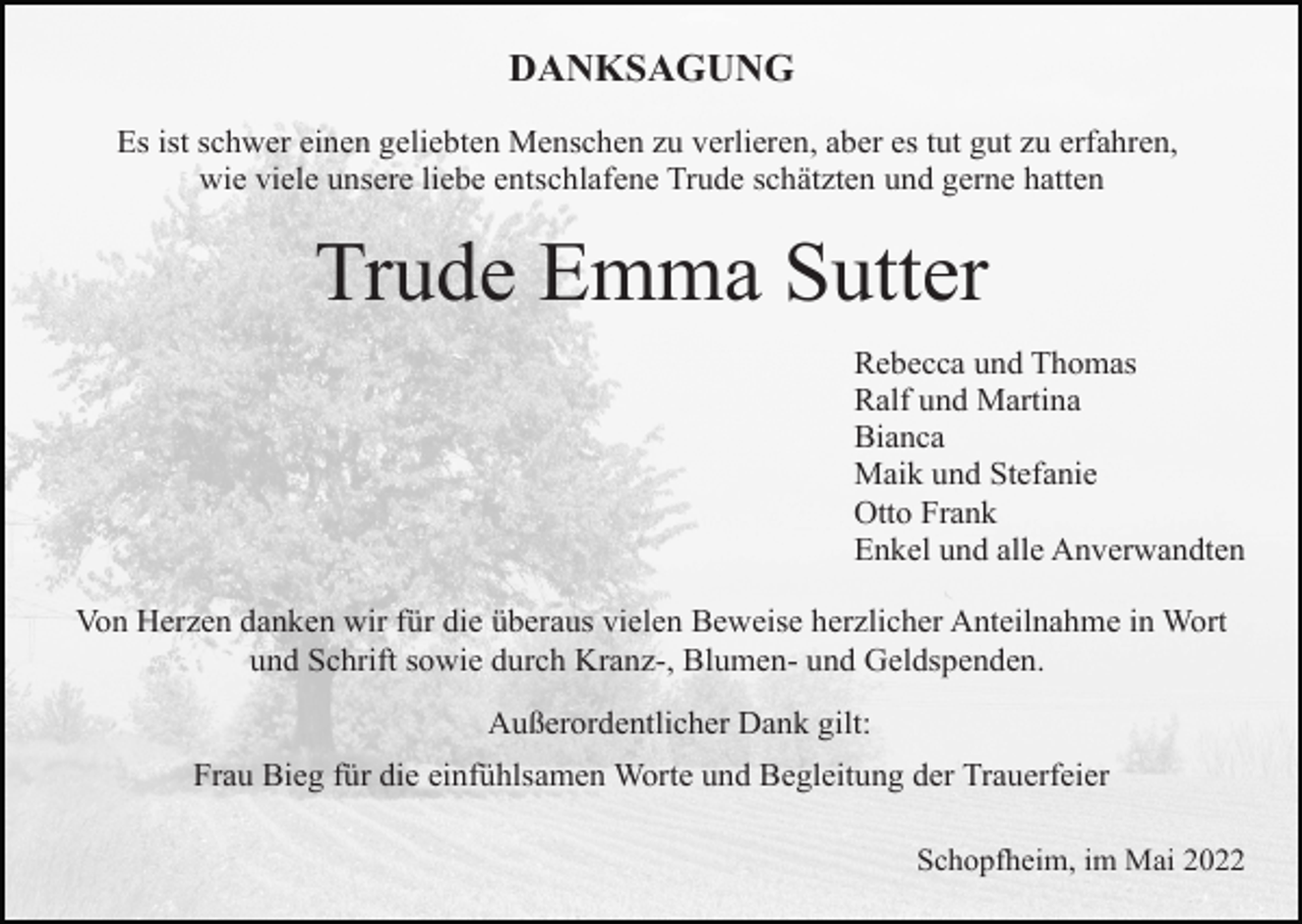 <p>DANKSAGUNG<br />Es ist schwer einen geliebten Menschen zu verlieren, aber es tut gut zu erfahren,<br />wie viele unsere liebe entschlafene Trude schätzten und gerne hatten</p><p>Trude Emma Sutter<br />Rebecca und Thomas<br />Ralf und Martina<br />Bianca<br />Maik und Stefanie<br />Otto Frank<br />Enkel und alle Anverwandten<br />Von Herzen danken wir für die überaus vielen Beweise herzlicher Anteilnahme in Wort<br />und Schrift sowie durch Kranz-, Blumen- und Geldspenden.<br />Außerordentlicher Dank gilt:<br />Frau Bieg für die einfühlsamen Worte und Begleitung der Trauerfeier<br />Schopfheim, im Mai 2022</p>