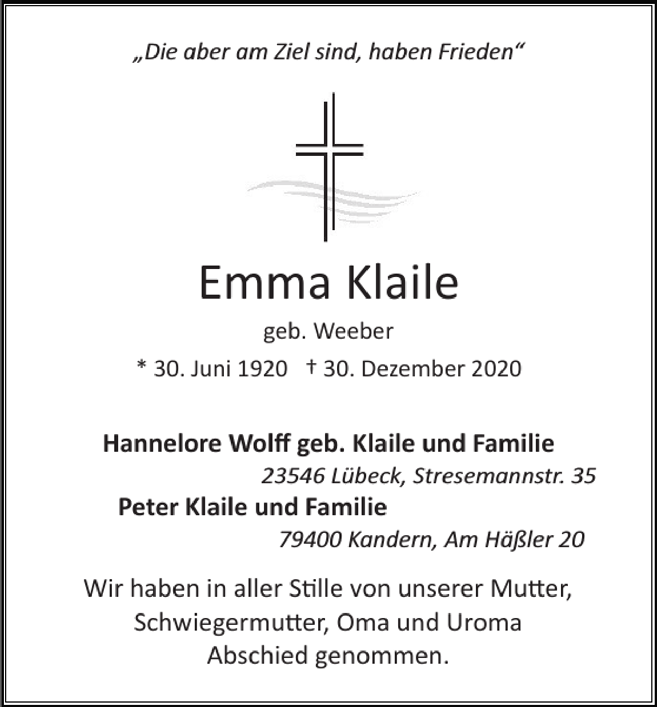 <p>„Die aber am Ziel sind, haben Frieden“</p><p>Emma Klaile<br />geb. Weeber<br />* 30. Juni 1920 † 30. Dezember 2020</p><p>Hannelore Wolﬀ geb. Klaile und Familie<br />23546 Lübeck, Stresemannstr. 35</p><p>Peter Klaile und Familie<br />79400 Kandern, Am Häßler 20</p><p>Wir haben in aller Stille von unserer Mutter,<br />Schwiegermutter, Oma und Uroma<br />Abschied genommen.</p>