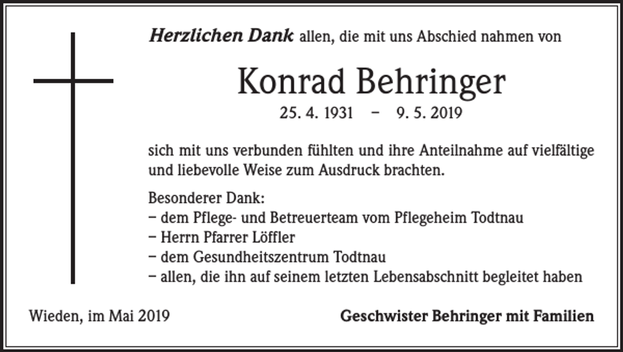 <p>Herzlichen Dank allen, die mit uns Abschied nahmen von</p><p>Konrad Behringer<br />25. 4. 1931 – 9. 5. 2019</p><p>sich mit uns verbunden fühlten und ihre Anteilnahme auf vielfältige<br />und liebevolle Weise zum Ausdruck brachten.<br />Besonderer Dank:<br />– dem Pflege- und Betreuerteam vom Pflegeheim Todtnau<br />– Herrn Pfarrer Löffler<br />– dem Gesundheitszentrum Todtnau<br />– allen, die ihn auf seinem letzten Lebensabschnitt begleitet haben<br />Wieden, im Mai 2019</p><p>Geschwister Behringer mit Familien</p>