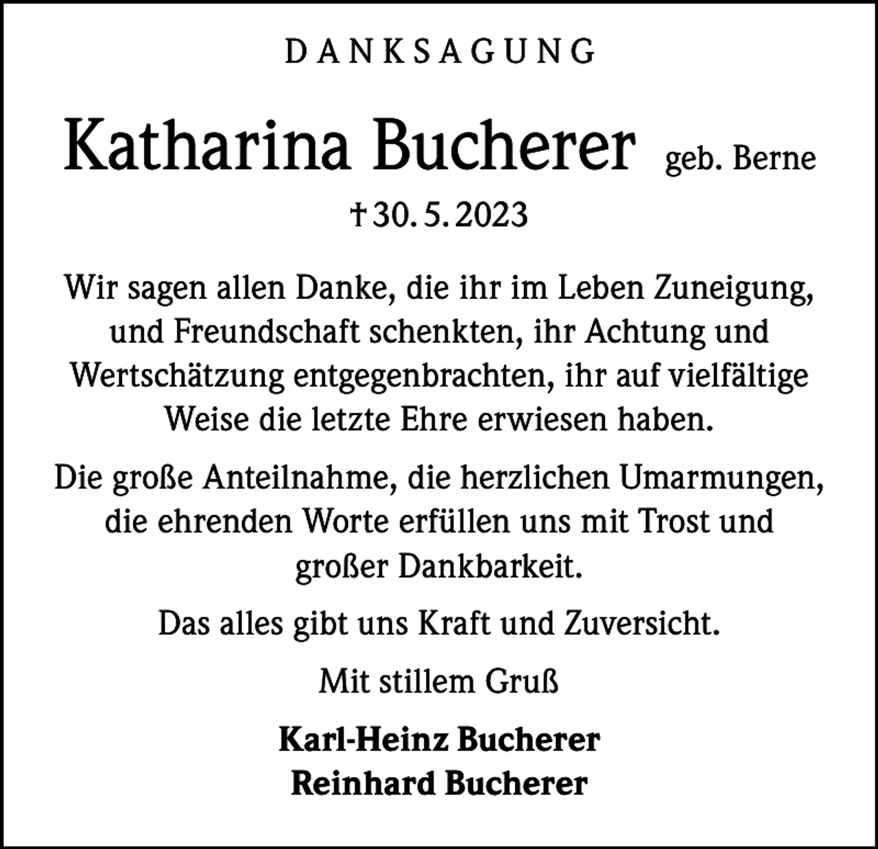 <p>DANKSAGUNG</p><p>Katharina Bucherer</p><p>geb. Berne</p><p>† 30. 5. 2023<br />Wir sagen allen Danke, die ihr im Leben Zuneigung,<br />und Freundschaft schenkten, ihr Achtung und<br />Wertschätzung entgegenbrachten, ihr auf vielfältige<br />Weise die letzte Ehre erwiesen haben.<br />Die große Anteilnahme, die herzlichen Umarmungen,<br />die ehrenden Worte erfüllen uns mit Trost und<br />großer Dankbarkeit.<br />Das alles gibt uns Kraft und Zuversicht.<br />Mit stillem Gruß<br />Karl-Heinz Bucherer<br />Reinhard Bucherer</p>