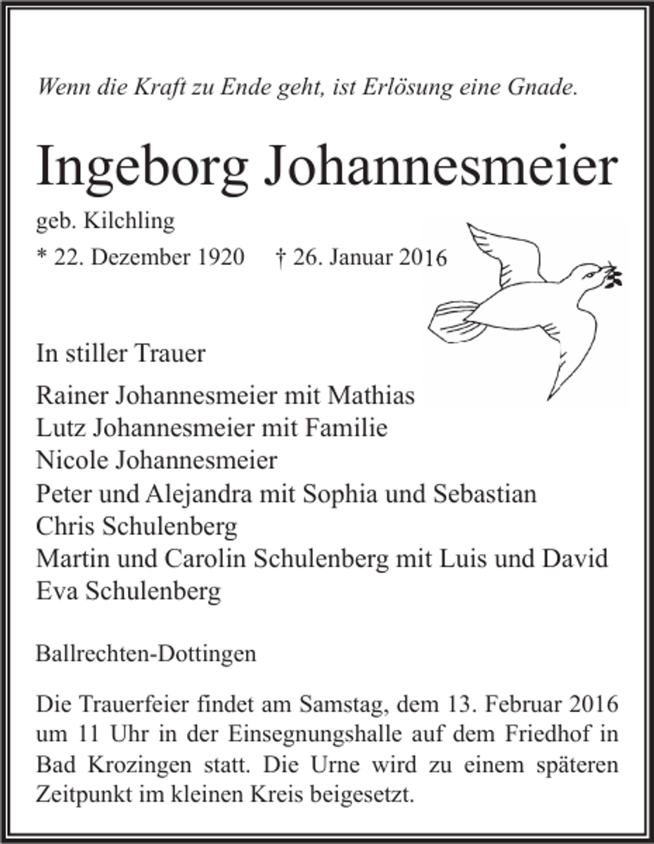 <p>Wenn die Kraft zu Ende geht, ist Erlösung eine Gnade.</p><p>Ingeborg Johannesmeier<br />geb. Kilchling<br />* 22. Dezember 1920</p><p>† 26. Januar 2016</p><p>In stiller Trauer<br />Rainer Johannesmeier mit Mathias<br />Lutz Johannesmeier mit Familie<br />Nicole Johannesmeier<br />Peter und Alejandra mit Sophia und Sebastian<br />Chris Schulenberg<br />Martin und Carolin Schulenberg mit Luis und David<br />Eva Schulenberg<br />Ballrechten-Dottingen<br />Die Trauerfeier findet am Samstag, dem 13. Februar 2016<br />um 11 Uhr in der Einsegnungshalle auf dem Friedhof in<br />Bad Krozingen statt. Die Urne wird zu einem späteren<br />Zeitpunkt im kleinen Kreis beigesetzt.</p>