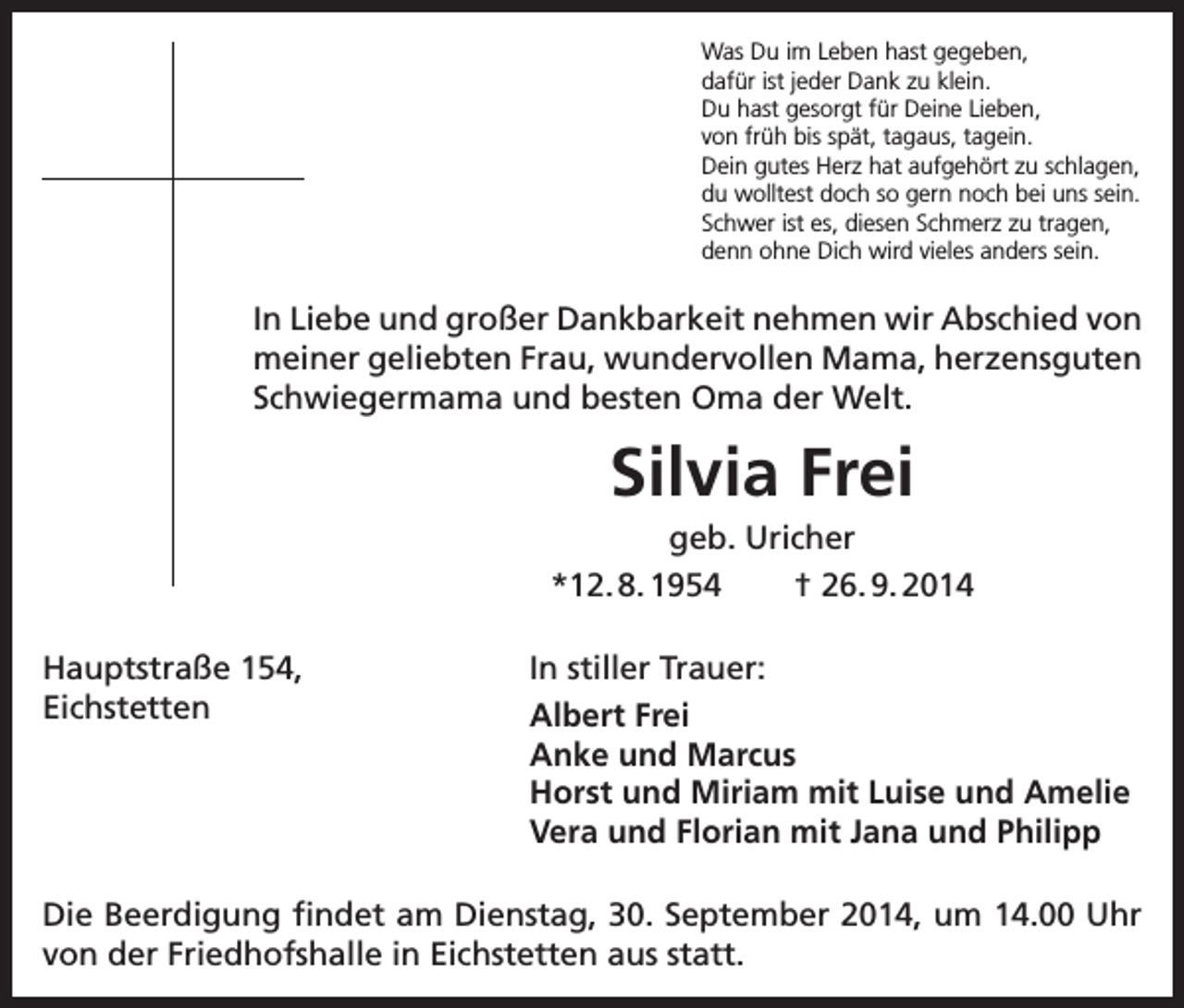 <p>Was Du im Leben hast gegeben,<br />dafür ist jeder Dank zu klein.<br />Du hast gesorgt für Deine Lieben,<br />von früh bis spät, tagaus, tagein.<br />Dein gutes Herz hat aufgehört zu schlagen,<br />du wolltest doch so gern noch bei uns sein.<br />Schwer ist es, diesen Schmerz zu tragen,<br />denn ohne Dich wird vieles anders sein.</p><p>In Liebe und großer Dankbarkeit nehmen wir Abschied von<br />meiner geliebten Frau, wundervollen Mama, herzensguten<br />Schwiegermama und besten Oma der Welt.</p><p>Silvia Frei<br />geb. Uricher<br />*12. 8. 1954<br />† 26. 9. 2014<br />Hauptstraße 154,<br />Eichstetten</p><p>In stiller Trauer:<br />Albert Frei<br />Anke und Marcus<br />Horst und Miriam mit Luise und Amelie<br />Vera und Florian mit Jana und Philipp</p><p>Die Beerdigung findet am Dienstag, 30. September 2014, um 14.00 Uhr<br />von der Friedhofshalle in Eichstetten aus statt.</p>