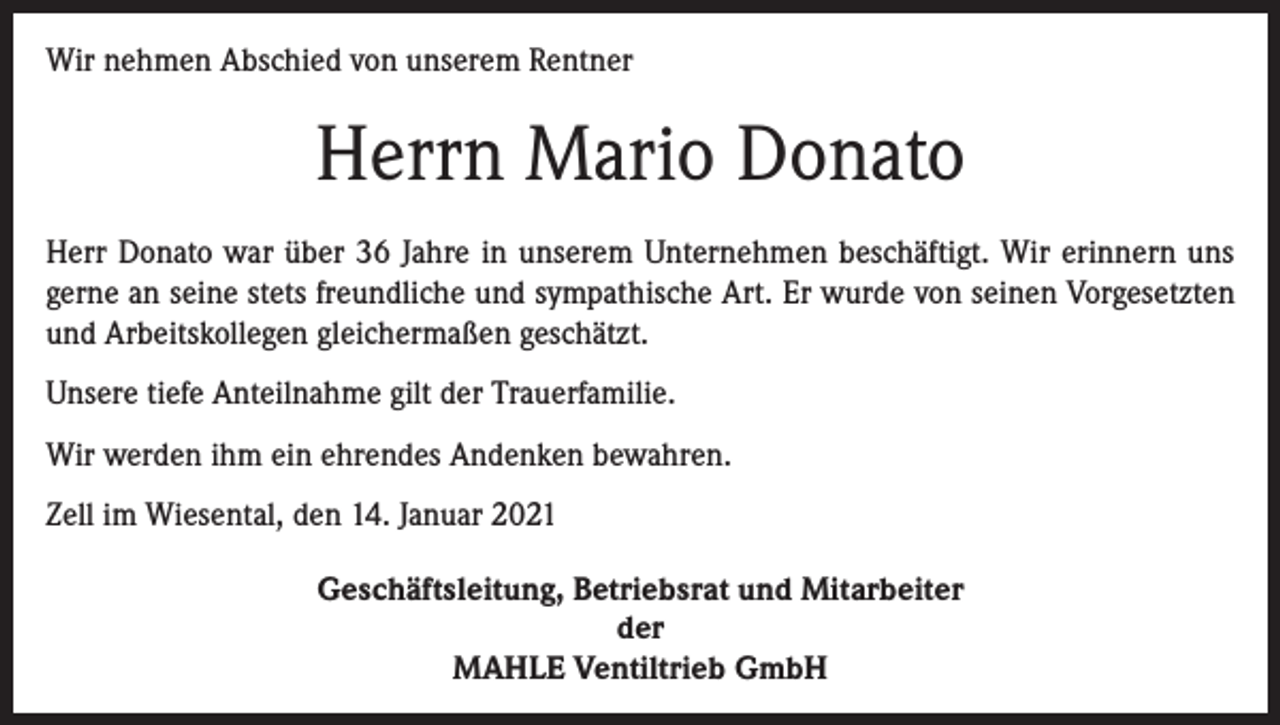<p>Wir nehmen Abschied von unserem Rentner</p><p>Herrn Mario Donato<br />Herr Donato war über 36 Jahre in unserem Unternehmen beschäftigt. Wir erinnern uns<br />gerne an seine stets freundliche und sympathische Art. Er wurde von seinen Vorgesetzten<br />und Arbeitskollegen gleichermaßen geschätzt.<br />Unsere tiefe Anteilnahme gilt der Trauerfamilie.<br />Wir werden ihm ein ehrendes Andenken bewahren.<br />Zell im Wiesental, den 14. Januar 2021<br />Geschäftsleitung, Betriebsrat und Mitarbeiter<br />der<br />MAHLE Ventiltrieb GmbH</p>