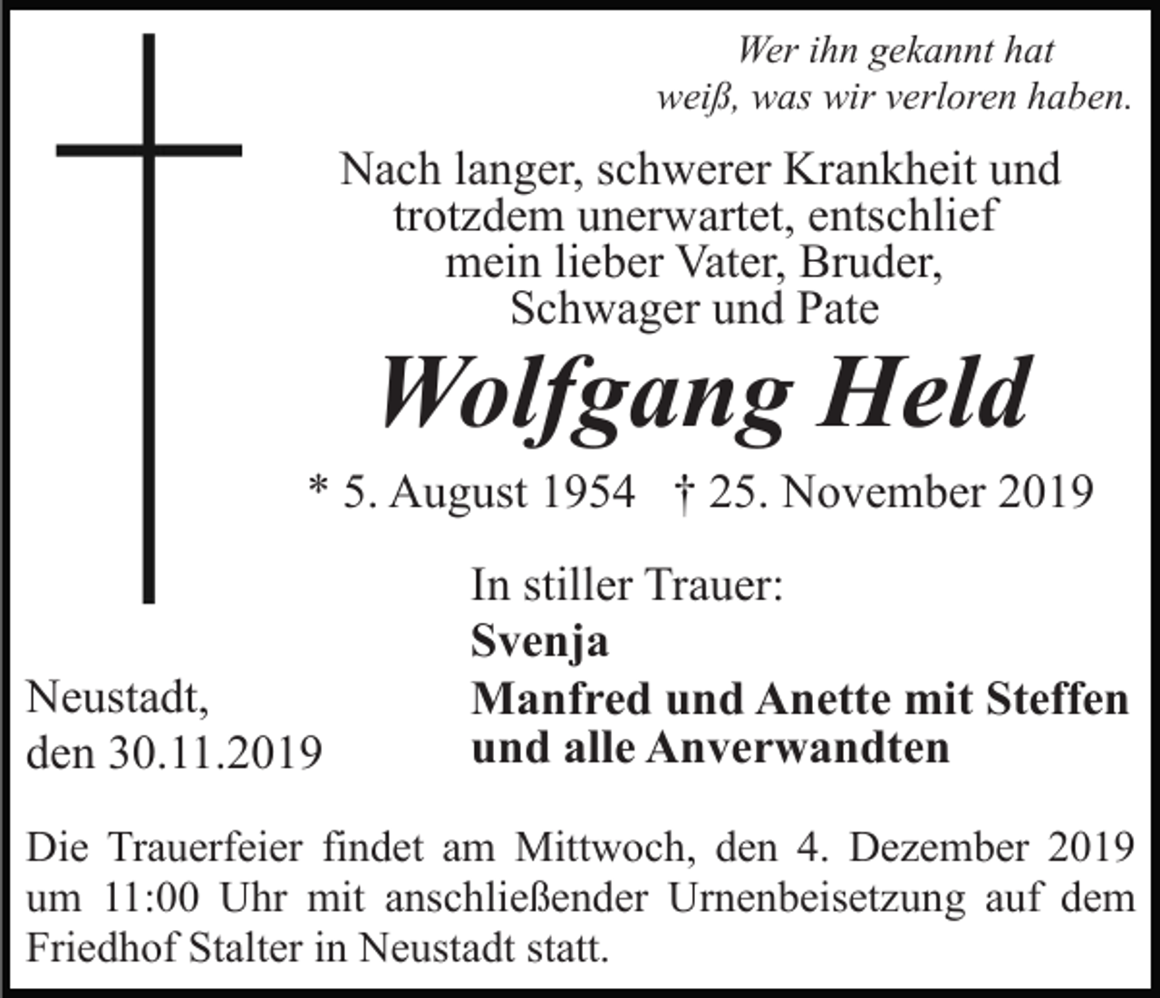 <p>Wer ihn gekannt hat<br />weiß, was wir verloren haben.</p><p>Nach langer, schwerer Krankheit und<br />trotzdem unerwartet, entschlief<br />mein lieber Vater, Bruder,<br />Schwager und Pate</p><p>Wolfgang Held</p><p>* 5. August 1954 † 25. November 2019</p><p>Neustadt,<br />den 30.11.2019</p><p>In stiller Trauer:<br />Svenja<br />Manfred und Anette mit Steffen<br />und alle Anverwandten</p><p>Die Trauerfeier findet am Mittwoch, den 4. Dezember 2019<br />um 11:00 Uhr mit anschließender Urnenbeisetzung auf dem<br />Friedhof Stalter in Neustadt statt.</p>